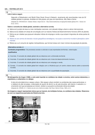 UEL – VESTIBULAR 2014
19
Leia o texto a seguir.
Segundo a Globalization and World Cities Study Group & Network, atualmente são reconhecidas mais de 50
cidades globais no planeta, divididas em três grupos, por grau de importância, Alfa, Beta e Gama.
(Adaptado de: INFOESCOLA. Cidades Globais. Disponível em: <http://www.brasilescola.com/geograﬁa/cidades-globais.htm>. Acesso em:
23 jun. 2013.)
Sobre o conceito de cidade global, assinale a alternativa correta.
a) Aplica-se à junção de duas ou mais metrópoles nacionais, com elevado tráfego urbano e aéreo internacionais.
b) Aplica-se às cidades em áreas de conurbação com os maiores Índices de Desenvolvimento Humano (IDH) do planeta.
c) Deﬁne-se por cidades que possuem elevados índices de emprego e renda e que atraem imigrantes de várias partes do
mundo.
d) Refere-se aos centros de decisão e locais geográﬁcos estratégicos, nos quais a economia mundial é planejada e admi-
nistrada.
e) Refere-se a um conjunto de regiões metropolitanas, que formam áreas com maior número de população do planeta.
Alternativa correta: d
Conteúdo programático: Os processos sociais e culturais e suas expressões territoriais: urbanização.
Justiﬁcativa
a) Incorreta. O conceito de cidade global não se relaciona com a dimensão territorial.
b) Incorreta. O conceito de cidade global não se relaciona com níveis de desenvolvimento humano.
c) Incorreta. O conceito de cidade global não se relaciona com emprego e renda.
d) Correta. O conceito de cidade global tem relação com a inﬂuência que um centro urbano exerce sobre a economia
mundial.
e) Incorreta. O conceito de cidade global não se relaciona com a quantidade de população.
20
Na perspectiva de Argan (1998), a arte está inserida no cotidiano da cidade e envolve, entre outros elementos, a
arquitetura, o urbanismo e o design.
A obra de arte determina o espaço urbano. São espaço urbano também os ambientes das casas particulares; e
o retábulo do altar da igreja, a decoração do quarto de dormir ou da sala de jantar, até mesmo o vestuário e o
ornamento com que as pessoas se movem, recitam a sua parte na dimensão cênica da cidade.
(Adaptado de: ARGAN, G. C. História da arte como história da cidade. São Paulo: Martins Fontes, 1998. p.2-3.)
As imagens a seguir representam obras que se inserem, de múltiplas formas, no cotidiano das cidades. Relacione-
as com os respectivos períodos da História da Arte.
(I)
(II)
19 / 53
 