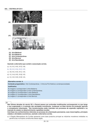 UEL – VESTIBULAR 2014
(III)
(IV)
(V)
(A) Arte Medieval
(B) Arte Moderna
(C) Arte Contemporânea
(D) Arte Barroca
(E) Arte Neoclássica
Assinale a alternativa que contém a associação correta.
a) I-A, II-C, III-E, IV-D, V-B.
b) I-B, II-C, III-A, IV-E, V-D.
c) I-B, II-E, III-D, IV-C, V-A.
d) I-C, II-A, III-E, IV-B, V-D.
e) I-C, II-E, III-D, IV-B, V-A.
Alternativa correta: b
Conteúdo programático: Arte Contemporânea - A Arte da Pré-História à contemporaneidade.
Justiﬁcativa
As imagens I correspondem à Arte Moderna.
As imagens II correspondem à Arte Contemporânea.
As imagens III correspondem à Arte Medieval.
As imagens IV correspondem à Arte Neoclássica.
As imagens V correspondem à Arte Barroca.
21
Nas últimas décadas do século XX, o Paraná passou por profundas modiﬁcações socioespaciais no que tange
à sua organização e à evolução das atividades econômicas, mudanças na base técnica da produção agrícola
e consequente urbanização. Tais transformações estão inseridas nos processos de expansão capitalista e na
inserção do estado no desenvolvimento capitalista mundial.
Com base nos conhecimentos referentes ao processo de urbanização paranaense, suas mesorregiões, principais
cidades e atividades econômicas, assinale a alternativa correta.
a) A Região Metropolitana de Curitiba apresenta como base produtiva principal as indústrias moveleiras instaladas na
periferia dos municípios constituintes dessa região.
20 / 53
 