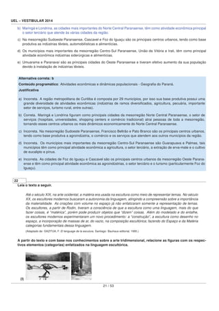 UEL – VESTIBULAR 2014
b) Maringá e Londrina, as cidades mais importantes do Norte Central Paranaense, têm como atividade econômica principal
o setor terciário que atende às várias cidades da região.
c) Na mesorregião Sudoeste Paranaense, Cascavel e Foz do Iguaçu são os principais centros urbanos, tendo como base
produtiva as indústrias têxteis, automobilísticas e alimentícias.
d) Os municípios mais importantes da mesorregião Centro-Sul Paranaense, União da Vitória e Irati, têm como principal
atividade econômica indústrias siderúrgicas e alimentícias.
e) Umuarama e Paranavaí são as principais cidades do Oeste Paranaense e tiveram efetivo aumento da sua população
devido à instalação de indústrias têxteis.
Alternativa correta: b
Conteúdo programático: Atividades econômicas e dinâmicas populacionais - Geograﬁa do Paraná.
Justiﬁcativa
a) Incorreta. A região metropolitana de Curitiba é composta por 29 municípios, por isso sua base produtiva possui uma
grande diversidade de atividades econômicas (indústrias de ramos diversiﬁcados, agricultura, pecuária, importante
setor de serviços, turismo rural, entre outras).
b) Correta. Maringá e Londrina ﬁguram como principais cidades da mesorregião Norte Central Paranaense, o setor de
serviços (hospitais, universidades, shopping centers e comércio tradicional) atrai pessoas de toda a mesorregião,
tornando esses centros urbanos os mais dinâmicos economicamente do Norte Central Paranaense.
c) Incorreta. Na mesorregião Sudoeste Paranaense, Francisco Beltrão e Pato Branco são os principais centros urbanos,
tendo como base produtiva a agroindústria, o comércio e os serviços que atendem aos outros municípios da região.
d) Incorreta. Os municípios mais importantes da mesorregião Centro-Sul Paranaense são Guarapuava e Palmas, tais
municípios têm como principal atividade econômica a agricultura, o setor terciário, a extração de erva-mate e o cultivo
de eucalipto e pínus.
e) Incorreta. As cidades de Foz do Iguaçu e Cascavel são os principais centros urbanos da mesorregião Oeste Parana-
ense e têm como principal atividade econômica as agroindústrias, o setor terciário e o turismo (particularmente Foz do
Iguaçu).
22
Leia o texto a seguir.
Até o século XIX, na arte ocidental, a matéria era usada na escultura como meio de representar temas. No século
XX, os escultores modernos buscaram a autonomia da linguagem, atingindo a compreensão sobre a importância
da materialidade. As criações com volume no espaço já não enfatizaram somente a representação de temas.
Os escultores, a partir de Rodin, tiveram a consciência de que a escultura como uma linguagem, mais do que
fazer coisas, é “matérica”, porém pode produzir objetos que “dizem” coisas. Além do modelado e do entalhe,
os escultores modernos experimentaram um novo procedimento: a “construção”, a escultura como desenho no
espaço, a incorporação de massas de ar, do vazio, na composição escultórica; fazendo do Espaço e da Matéria
categorias fundamentais dessa linguagem.
(Adaptado de: GAZITÚA, F. El lenguage de la esculura. Santiago: Bauhaus editorial, 1995.)
A partir do texto e com base nos conhecimentos sobre a arte tridimensional, relacione as ﬁguras com os respec-
tivos elementos (categorias) enfatizados na linguagem escultórica.
(I)
21 / 53
 