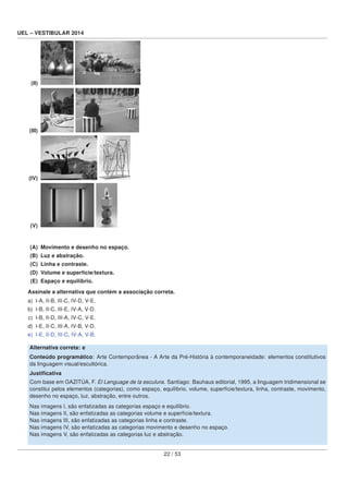 UEL – VESTIBULAR 2014
(II)
(III)
(IV)
(V)
(A) Movimento e desenho no espaço.
(B) Luz e abstração.
(C) Linha e contraste.
(D) Volume e superfície/textura.
(E) Espaço e equilíbrio.
Assinale a alternativa que contém a associação correta.
a) I-A, II-B, III-C, IV-D, V-E.
b) I-B, II-C, III-E, IV-A, V-D.
c) I-B, II-D, III-A, IV-C, V-E.
d) I-E, II-C, III-A, IV-B, V-D.
e) I-E, II-D, III-C, IV-A, V-B.
Alternativa correta: e
Conteúdo programático: Arte Contemporânea - A Arte da Pré-História à contemporaneidade: elementos constitutivos
da linguagem visual/escultórica.
Justiﬁcativa
Com base em GAZITÚA, F. El Lenguage de la esculura. Santiago: Bauhaus editorial, 1995, a linguagem tridimensional se
constitui pelos elementos (categorias), como espaço, equilíbrio, volume, superfície/textura, linha, contraste, movimento,
desenho no espaço, luz, abstração, entre outros.
Nas imagens I, são enfatizadas as categorias espaço e equilíbrio.
Nas imagens II, são enfatizadas as categorias volume e superfície/textura.
Nas imagens III, são enfatizadas as categorias linha e contraste.
Nas imagens IV, são enfatizadas as categorias movimento e desenho no espaço.
Nas imagens V, são enfatizadas as categorias luz e abstração.
22 / 53
 