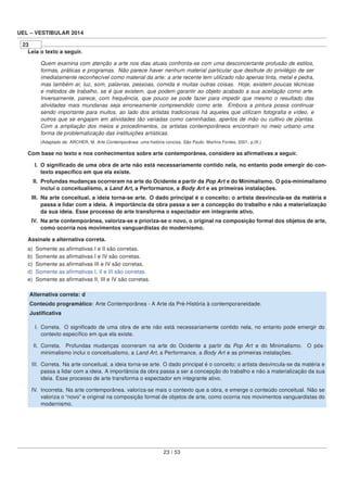 UEL – VESTIBULAR 2014
23
Leia o texto a seguir.
Quem examina com atenção a arte nos dias atuais confronta-se com uma desconcertante profusão de estilos,
formas, práticas e programas. Não parece haver nenhum material particular que desfrute do privilégio de ser
imediatamente reconhecível como material da arte: a arte recente tem utilizado não apenas tinta, metal e pedra,
mas também ar, luz, som, palavras, pessoas, comida e muitas outras coisas. Hoje, existem poucas técnicas
e métodos de trabalho, se é que existem, que podem garantir ao objeto acabado a sua aceitação como arte.
Inversamente, parece, com frequência, que pouco se pode fazer para impedir que mesmo o resultado das
atividades mais mundanas seja erroneamente compreendido como arte. Embora a pintura possa continuar
sendo importante para muitos, ao lado dos artistas tradicionais há aqueles que utilizam fotograﬁa e vídeo, e
outros que se engajam em atividades tão variadas como caminhadas, apertos de mão ou cultivo de plantas.
Com a ampliação dos meios e procedimentos, os artistas contemporâneos encontram no meio urbano uma
forma de problematização das instituições artísticas.
(Adaptado de: ARCHER, M. Arte Contemporânea: uma história concisa. São Paulo: Martins Fontes, 2001. p.IX.)
Com base no texto e nos conhecimentos sobre arte contemporânea, considere as aﬁrmativas a seguir.
I. O signiﬁcado de uma obra de arte não está necessariamente contido nela, no entanto pode emergir do con-
texto especíﬁco em que ela existe.
II. Profundas mudanças ocorreram na arte do Ocidente a partir da Pop Art e do Minimalismo. O pós-minimalismo
inclui o conceitualismo, a Land Art, a Performance, a Body Art e as primeiras instalações.
III. Na arte conceitual, a ideia torna-se arte. O dado principal é o conceito; o artista desvincula-se da matéria e
passa a lidar com a ideia. A importância da obra passa a ser a concepção do trabalho e não a materialização
da sua ideia. Esse processo de arte transforma o espectador em integrante ativo.
IV. Na arte contemporânea, valoriza-se e prioriza-se o novo, o original na composição formal dos objetos de arte,
como ocorria nos movimentos vanguardistas do modernismo.
Assinale a alternativa correta.
a) Somente as aﬁrmativas I e II são corretas.
b) Somente as aﬁrmativas I e IV são corretas.
c) Somente as aﬁrmativas III e IV são corretas.
d) Somente as aﬁrmativas I, II e III são corretas.
e) Somente as aﬁrmativas II, III e IV são corretas.
Alternativa correta: d
Conteúdo programático: Arte Contemporânea - A Arte da Pré-História à contemporaneidade.
Justiﬁcativa
I. Correta. O signiﬁcado de uma obra de arte não está necessariamente contido nela, no entanto pode emergir do
contexto especíﬁco em que ela existe.
II. Correta. Profundas mudanças ocorreram na arte do Ocidente a partir da Pop Art e do Minimalismo. O pós-
minimalismo inclui o conceitualismo, a Land Art, a Performance, a Body Art e as primeiras instalações.
III. Correta. Na arte conceitual, a ideia torna-se arte. O dado principal é o conceito; o artista desvincula-se da matéria e
passa a lidar com a ideia. A importância da obra passa a ser a concepção do trabalho e não a materialização da sua
ideia. Esse processo de arte transforma o espectador em integrante ativo.
IV. Incorreta. Na arte contemporânea, valoriza-se mais o contexto que a obra, e emerge o conteúdo conceitual. Não se
valoriza o “novo” e original na composição formal de objetos de arte, como ocorria nos movimentos vanguardistas do
modernismo.
23 / 53
 