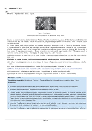 UEL – VESTIBULAR 2014
24
Observe a ﬁgura e leia o texto a seguir.
Figura 4: Times Square.
(Disponível em: <www.paraviagem.com.br>. Acesso em: 20 ago. 2013.)
Loucos os que lamentam o declínio da crítica. Pois sua hora há muito tempo já passou. Crítica é uma questão de correto
distanciamento. Ela está em casa em um mundo no qual perspectivas e prospectos vêm ao caso e ainda é possível adotar
um ponto de vista.
As coisas nesse meio tempo caíram de maneira demasiado abrasante sobre o corpo da sociedade humana.
A “imparcialidade”, o “olhar livre” são mentiras, quando não é a expressão totalmente ingênua de chã incompetência.
O olhar mais essencial hoje, o olhar mercantil que penetra no coração das coisas, chama-se reclame. Ele desmantela o
livre espaço de jogo da contemplação. – O que, aﬁnal, torna os reclames tão superiores à crítica? Não aquilo que diz a
vermelha escrita cursiva elétrica – mas a poça de luz que a espelha sobre o asfalto.
(Adaptado de: BENJAMIN, W. Rua de mão única. In: Obras Escolhidas II. Tradução de Rubens Rodrigues Torres Filho, 6.ed. São Paulo: Brasiliense,
2012. p.56.)
Com base na ﬁgura, no texto e nos conhecimentos sobre Walter Benjamin, assinale a alternativa correta.
a) A cultura veiculada pelos meios de comunicação de massa enfraquece o posicionamento reﬂexivo da classe trabalha-
dora.
b) A razão emancipatória esgota-se com o modelo econômico capitalista e a sociedade de massa.
c) Mesmo diante da ordem social mercantil, que faz uso dos anúncios publicitários, pode haver pensamento crítico.
d) O consumismo e a diversão farta e fácil anulam a possibilidade de análise e problematização.
e) O projeto da razão foi cumprido sem ter alcançado sua promessa, restando ao mundo o irracionalismo.
Alternativa correta: c
Conteúdo programático: Problemas Políticos e Éticos na Filosoﬁa - Liberdade, emancipação e dever - Kant.
Justiﬁcativa
a) Incorreta. Benjamin acreditava que a arte dirigida às massas poderia servir como um meio de politização.
b) Incorreta. Benjamin é otimista em relação ao caráter emancipatório da arte.
c) Correta. Walter Benjamin se contrapõe à compreensão corrente da realidade cotidiana no contexto reiﬁcado da so-
ciedade industrial moderna, onde os modos tradicionais de crítica pareciam neutralizados. Benjamin considerava o
cotidiano concreto e singular como um possível local de crítica histórica e intervenção estético-política transformadora.
Para o ﬁlósofo, os anúncios publicitários poderiam ser utilizados contra a ordem social que os produzia, buscando um
novo espaço para o exercício da crítica.
d) Incorreta. Para Benjamin, apesar de a arte ter sido, em geral, reduzida a mera diversão e tenha um valor de produto
de consumo, ainda pode subverter a ordem e os padrões estabelecidos.
e) Incorreta. Para Benjamin, a arte na época de suas técnicas de reprodução apresenta um potencial crítico e reﬂexivo.
24 / 53
 