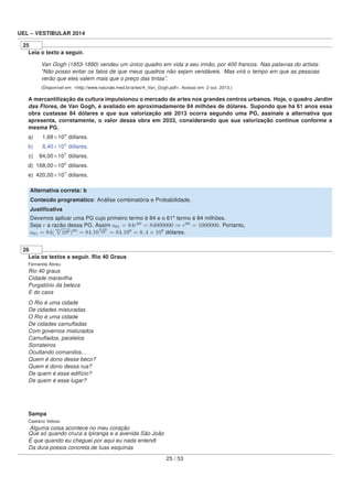 UEL – VESTIBULAR 2014
25
Leia o texto a seguir.
Van Gogh (1853-1890) vendeu um único quadro em vida a seu irmão, por 400 francos. Nas palavras do artista:
“Não posso evitar os fatos de que meus quadros não sejam vendáveis. Mas virá o tempo em que as pessoas
verão que eles valem mais que o preço das tintas”.
(Disponível em: <http://www.naturale.med.br/artes/4_Van_Gogh.pdf>. Acesso em: 2 out. 2013.)
A mercantilização da cultura impulsionou o mercado de artes nos grandes centros urbanos. Hoje, o quadro Jardim
das Flores, de Van Gogh, é avaliado em aproximadamente 84 milhões de dólares. Supondo que há 61 anos essa
obra custasse 84 dólares e que sua valorização até 2013 ocorra segundo uma PG, assinale a alternativa que
apresenta, corretamente, o valor dessa obra em 2033, considerando que sua valorização continue conforme a
mesma PG.
a) 001,68×109
dólares.
b) 008,40×109
dólares.
c) 084,00×107
dólares.
d) 168,00×106
dólares.
e) 420,00×107
dólares.
Alternativa correta: b
Conteúdo programático: Análise combinatória e Probabilidade.
Justiﬁcativa
Devemos aplicar uma PG cujo primeiro termo é 84 e o 61º termo é 84 milhões.
Seja r a razão dessa PG. Assim a61 = 84r60
= 84000000 ⇒ r60
= 1000000. Portanto,
a81 = 84(
60
√
106)80
= 84.10
6.80
60 = 84.108
= 8, 4 × 109
dólares.
26
Leia os textos a seguir. Rio 40 Graus
Fernanda Abreu
Rio 40 graus
Cidade maravilha
Purgatório da beleza
E do caos
O Rio é uma cidade
De cidades misturadas
O Rio é uma cidade
De cidades camuﬂadas
Com governos misturados
Camuﬂados, paralelos
Sorrateiros
Ocultando comandos...
Quem é dono desse beco?
Quem é dono dessa rua?
De quem é esse edifício?
De quem é esse lugar?
Sampa
Caetano Veloso
Alguma coisa acontece no meu coração
Que só quando cruza a Ipiranga e a avenida São João
É que quando eu cheguei por aqui eu nada entendi
Da dura poesia concreta de tuas esquinas
25 / 53
 
