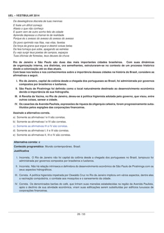 UEL – VESTIBULAR 2014
Da deselegância discreta de tuas meninas
E foste um difícil começo
Afasto o que não conheço
E quem vem de outro sonho feliz de cidade
Aprende depressa a chamar-te de realidade
Porque és o avesso do avesso do avesso do avesso
Do povo oprimido nas ﬁlas, nas vilas, favelas
Da força da grana que ergue e destrói coisas belas
Da feia fumaça que sobe, apagando as estrelas
Eu vejo surgir teus poetas de campos, espaços
Tuas oﬁcinas de ﬂorestas, teus deuses da chuva
Rio de Janeiro e São Paulo são duas das mais importantes cidades brasileiras. Com suas dinâmicas
de organização interna, ora distintas, ora semelhantes, estruturaram-se no contexto de um processo histórico
desde a colonização até os dias atuais.
Com base nos textos e nos conhecimentos sobre a importância dessas cidades na história do Brasil, considere as
aﬁrmativas a seguir.
I. Rio de Janeiro, capital da colônia desde a chegada dos portugueses ao Brasil, foi administrada por governos
compostos por brasileiros e lusitanos.
II. São Paulo de Piratininga foi deﬁnido como o local naturalmente destinado ao desenvolvimento econômico
devido à importância de sua hidrograﬁa.
III. A Revolta da Vacina, no Rio de Janeiro, deveu-se à política higienista adotada pelo governo, que visou, entre
outras coisas, sanear a cidade.
IV. Os casarões da Avenida Paulista, expressões da riqueza da oligarquia cafeeira, foram progressivamente subs-
tituídos pelos espigões das corporações ﬁnanceiras.
Assinale a alternativa correta.
a) Somente as aﬁrmativas I e II são corretas.
b) Somente as aﬁrmativas I e IV são corretas.
c) Somente as aﬁrmativas III e IV são corretas.
d) Somente as aﬁrmativas I, II e III são corretas.
e) Somente as aﬁrmativas II, III e IV são corretas.
Alternativa correta: c
Conteúdo programático: Mundo contemporâneo. Brasil.
Justiﬁcativa
I. Incorreta. O Rio de Janeiro não foi capital da colônia desde a chegada dos portugueses no Brasil, tampouco foi
administrada por governos compostos por brasileiros e lusitanos.
II. Incorreta. Não há relação intrínseca e deﬁnidora do desenvolvimento econômico de São Paulo de Piratininga com os
seus aspectos hidrográﬁcos.
III. Correta. A política higienista impetrada por Oswaldo Cruz no Rio de Janeiro implicou em vários aspectos, dentre eles
a vacinação compulsória, o combate aos mosquitos e o saneamento da cidade.
IV. Correta. Os denominados barões do café, que tinham suas mansões estabelecidas na região da Avenida Paulista,
após o declínio de sua atividade econômica, viram suas ediﬁcações serem substituídas por edifícios luxuosos de
corporações ﬁnanceiras.
26 / 53
 