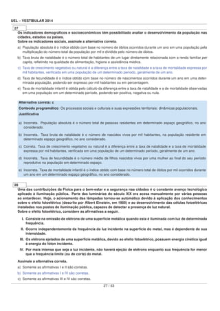 UEL – VESTIBULAR 2014
27
Os indicadores demográﬁcos e socioeconômicos têm possibilitado avaliar o desenvolvimento da população nas
cidades, estados ou países.
Sobre os indicadores sociais, assinale a alternativa correta.
a) População absoluta é o índice obtido com base no número de óbitos ocorridos durante um ano em uma população pela
multiplicação do número total da população por mil e dividido pelo número de óbitos.
b) Taxa bruta de natalidade é o número total de habitantes de um lugar diretamente relacionada com a renda familiar per
capita, reﬂetindo na qualidade da alimentação, higiene e assistência médica.
c) Taxa de crescimento vegetativo ou natural é a diferença entre a taxa de natalidade e a taxa de mortalidade expressa por
mil habitantes, veriﬁcada em uma população de um determinado período, geralmente de um ano.
d) Taxa de fecundidade é o índice obtido com base no número de nascimentos ocorridos durante um ano em uma deter-
minada população, podendo ser expresso por mil habitantes ou em percentagem.
e) Taxa de mortalidade infantil é obtida pelo cálculo da diferença entre a taxa de natalidade e a de mortalidade observadas
em uma população em um determinado período, podendo ser positiva, negativa ou nula.
Alternativa correta: c
Conteúdo programático: Os processos sociais e culturais e suas expressões territoriais: dinâmicas populacionais.
Justiﬁcativa
a) Incorreta. População absoluta é o número total de pessoas residentes em determinado espaço geográﬁco, no ano
considerado.
b) Incorreta. Taxa bruta de natalidade é o número de nascidos vivos por mil habitantes, na população residente em
determinado espaço geográﬁco, no ano considerado.
c) Correta. Taxa de crescimento vegetativo ou natural é a diferença entre a taxa de natalidade e a taxa de mortalidade
expressa por mil habitantes, veriﬁcada em uma população de um determinado período, geralmente de um ano.
d) Incorreta. Taxa de fecundidade é o número médio de ﬁlhos nascidos vivos por uma mulher ao ﬁnal do seu período
reprodutivo na população em determinado espaço.
e) Incorreta. Taxa de mortalidade infantil é o índice obtido com base no número total de óbitos por mil ocorridos durante
um ano em um determinado espaço geográﬁco, no ano considerado.
28
Uma das contribuições da Física para o bem-estar e a segurança nas cidades é o constante avanço tecnológico
aplicado à iluminação pública. Parte das luminárias do século XIX era acesa manualmente por várias pessoas
ao entardecer. Hoje, o acionamento das lâmpadas tornou-se automático devido à aplicação dos conhecimentos
sobre o efeito fotoelétrico (descrito por Albert Einstein, em 1905) e ao desenvolvimento das células fotoelétricas
instaladas nos postes de iluminação pública, capazes de detectar a presença de luz natural.
Sobre o efeito fotoelétrico, considere as aﬁrmativas a seguir.
I. Consiste na emissão de elétrons de uma superfície metálica quando esta é iluminada com luz de determinada
frequência.
II. Ocorre independentemente da frequência da luz incidente na superfície do metal, mas é dependente de sua
intensidade.
III. Os elétrons ejetados de uma superfície metálica, devido ao efeito fotoelétrico, possuem energia cinética igual
à energia do fóton incidente.
IV. Por mais intensa que seja a luz incidente, não haverá ejeção de elétrons enquanto sua frequência for menor
que a frequência limite (ou de corte) do metal.
Assinale a alternativa correta.
a) Somente as aﬁrmativas I e II são corretas.
b) Somente as aﬁrmativas I e IV são corretas.
c) Somente as aﬁrmativas III e IV são corretas.
27 / 53
 