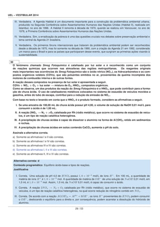 UEL – VESTIBULAR 2014
III. Verdadeira. A Agenda Habitat é um documento importante para a construção da problemática ambiental urbana,
produzido na Segunda Conferência sobre Assentamentos Humanos das Nações Unidas (Habitat II), realizada em
Istambul, no ano de 1996. A Habitat II remonta à década de 1970, quando se realizou em Vancouver, no ano de
1976, a Primeira Conferência sobre Assentamentos Humanos das Nações Unidas.
IV. Verdadeira. Sim, a erradicação da pobreza é uma das questões cruciais nos debates sobre preservação ambiental e
tema central da Agenda 21 brasileira.
V. Verdadeira. Os primeiros fóruns internacionais que trataram da problemática ambiental podem ser reconhecidos
desde a década de 1970, mas foi somente na década de 1990, com a criação da Agenda 21 em 1992, considerada
um marco para o Brasil e para os países que participaram desse evento, que surgiram as primeiras ações visando à
sustentabilidade.
30
O fenômeno chamado Smog Fotoquímico é catalisado por luz solar e é reconhecido como um conjunto
de reações químicas que ocorrem nas atmosferas das regiões metropolitanas. Os reagentes originais
mais importantes nas ocorrências do Smog Fotoquímico são o óxido nítrico (NOx), os hidrocarbonetos e os com-
postos orgânicos voláteis (COVs), que são poluentes emitidos no ar, provenientes da queima incompleta dos
motores de combustão interna e de outras fontes.
A reação desses compostos na presença de luz solar é apresentada a seguir.
COVs + NOx + O2 + luz solar → mistura de O3, HNO3, compostos orgânicos.
Como se observa, um dos produtos da reação do Smog Fotoquímico é o HNO3, que pode contribuir para a forma-
ção de chuva ácida. O uso de catalisadores metálicos colocados no sistema de exaustão de veículos movidos a
gasolina, antes do tubo de escape, contribui para a redução da emissão de NOx.
Com base no texto e levando em conta que o HNO3 é o produto formado, considere as aﬁrmativas a seguir.
I. Se uma amostra de 100,00 mL de chuva ácida possui pH 4,00, o volume de solução de NaOH 0,01 mol/L para
consumir o ácido é de 1,00 mL.
II. A reação 2NOx → N2 + xO2 catalisada por Rh (ródio metálico), que ocorre no sistema de exaustão de veícu-
los, é um tipo de reação catalítica heterogênea.
III. A precipitação de chuvas ácidas é capaz de dissolver o alumínio na forma de A (OH)3 retido em sedimentos
e rochas.
IV. A precipitação de chuvas ácidas em solos contendo CaCO3 aumenta o pH do solo.
Assinale a alternatva correta.
a) Somente as aﬁrmativas I e II são corretas.
b) Somente as aﬁrmativas I e IV são corretas.
c) Somente as aﬁrmativas III e IV são corretas.
d) Somente as aﬁrmativas I, II e III são corretas.
e) Somente as aﬁrmativas II, III e IV são corretas.
Alternativa correta: d
Conteúdo programático: Equilíbrio ácido-base e tipos de reações.
Justiﬁcativa
I. Correta. Uma solução de pH 4,0 de HNO3 possui 1, 0 × 10−4
mol/L de íons H+
. Em 100 mL, a quantidade de
matéria de íons H+
é 1, 0 × 10−5
mol. A quantidade de matéria de OH−
de uma solução de NaOH 0,01 mol/L em
1,0 mL é 1, 0 × 10−5
mol. Assim, 1,0 mL da NaOH 0,01 mol/L é capaz de consumir o ácido.
II. Correta. A reação 2NOx → N2 + O2 catalisada por Rh (ródio metálico), que ocorre no sistema de exaustão de
veículos, é um tipo de reação catalítica heterogênea, na qual ocorre redução do nitrogênio contido em NOx.
III. Correta. De acordo com a reação A (OH)3 = A 3+
+ 3OH−
, os íons H+
provenientes do HNO3 podem consumir
o OH−
, deslocando o equilíbrio para a direita e, por consequência, podem acarretar a dissolução do hidróxido de
alumínio.
29 / 53
 