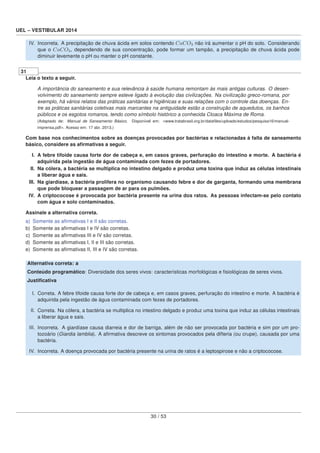 UEL – VESTIBULAR 2014
IV. Incorreta. A precipitação de chuva ácida em solos contendo CaCO3 não irá aumentar o pH do solo. Considerando
que o CaCO3, dependendo de sua concentração, pode formar um tampão, a precipitação de chuva ácida pode
diminuir levemente o pH ou manter o pH constante.
31
Leia o texto a seguir.
A importância do saneamento e sua relevância à saúde humana remontam às mais antigas culturas. O desen-
volvimento do saneamento sempre esteve ligado à evolução das civilizações. Na civilização greco-romana, por
exemplo, há vários relatos das práticas sanitárias e higiênicas e suas relações com o controle das doenças. En-
tre as práticas sanitárias coletivas mais marcantes na antiguidade estão a construção de aquedutos, os banhos
públicos e os esgotos romanos, tendo como símbolo histórico a conhecida Cloaca Máxima de Roma.
(Adaptado de: Manual de Saneamento Básico. Disponível em: <www.tratabrasil.org.br/dataﬁles/uploads/estudos/pesquisa16/manual-
imprensa.pdf>. Acesso em: 17 abr. 2013.)
Com base nos conhecimentos sobre as doenças provocadas por bactérias e relacionadas à falta de saneamento
básico, considere as aﬁrmativas a seguir.
I. A febre tifoide causa forte dor de cabeça e, em casos graves, perfuração do intestino e morte. A bactéria é
adquirida pela ingestão de água contaminada com fezes de portadores.
II. Na cólera, a bactéria se multiplica no intestino delgado e produz uma toxina que induz as células intestinais
a liberar água e sais.
III. Na giardíase, a bactéria prolifera no organismo causando febre e dor de garganta, formando uma membrana
que pode bloquear a passagem de ar para os pulmões.
IV. A criptococose é provocada por bactéria presente na urina dos ratos. As pessoas infectam-se pelo contato
com água e solo contaminados.
Assinale a alternativa correta.
a) Somente as aﬁrmativas I e II são corretas.
b) Somente as aﬁrmativas I e IV são corretas.
c) Somente as aﬁrmativas III e IV são corretas.
d) Somente as aﬁrmativas I, II e III são corretas.
e) Somente as aﬁrmativas II, III e IV são corretas.
Alternativa correta: a
Conteúdo programático: Diversidade dos seres vivos: características morfológicas e ﬁsiológicas de seres vivos.
Justiﬁcativa
I. Correta. A febre tifoide causa forte dor de cabeça e, em casos graves, perfuração do intestino e morte. A bactéria é
adquirida pela ingestão de água contaminada com fezes de portadores.
II. Correta. Na cólera, a bactéria se multiplica no intestino delgado e produz uma toxina que induz as células intestinais
a liberar água e sais.
III. Incorreta. A giardíase causa diarreia e dor de barriga, além de não ser provocada por bactéria e sim por um pro-
tozoário (Giardia lamblia). A aﬁrmativa descreve os sintomas provocados pela difteria (ou crupe), causada por uma
bactéria.
IV. Incorreta. A doença provocada por bactéria presente na urina de ratos é a leptospirose e não a criptococose.
30 / 53
 