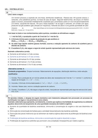 UEL – VESTIBULAR 2014
33
Leia o texto a seguir.
Um homem provocou a explosão de uma fossa, daniﬁcando residências. Passava das 10h quando colocou o
carbureto, uma substância química, na fossa da casa da sogra. Segundo testemunhas, ele lançou um fósforo
aceso no buraco, provocando imediatamente a explosão que o arremessou sobre um muro de aproximadamente
2,5 metros, causando-lhe fraturas. Por que a fossa explodiu? Ao se jogar o carbureto, em contato com água,
produzem-se gás acetileno (gás utilizado em maçaricos), hidróxido de cálcio e uma grande quantidade de calor.
(Adaptado de: <http://www.folhape.com.br/cms/opencms/folhape/pt/edicaoimpressa/arquivos/2012/10/01_10_2012/
0045.html>. Acesso em: 15 maio 2013.)
Com base no texto e nos conhecimentos sobre química, considere as aﬁrmativas a seguir.
I. 1 mol de CaC2 é produzido a partir de 2 mol de C e 1 mol de Ca.
II. A fórmula mínima para a reação da produção do gás acetileno é:
2CaC2(s)+4 H2O( ) → 2C2H2(g)+2Ca(OH)2(aq)
III. Ao atear fogo àquele sistema gasoso fechado, ocorreu a redução aparente do carbono do acetileno para o
dióxido de carbono.
IV. O acetileno C2H2 não segue a regra do octeto quando representado pela estrutura de Lewis.
Assinale a alternativa correta.
a) Somente as aﬁrmativas I e II são corretas.
b) Somente as aﬁrmativas I e IV são corretas.
c) Somente as aﬁrmativas III e IV são corretas.
d) Somente as aﬁrmativas I, II e III são corretas.
e) Somente as aﬁrmativas II, III e IV são corretas.
Alternativa correta: b
Conteúdo programático: Grupos funcionais. Balanceamento de equações, distribuição eletrônica, óxido-redução.
Justiﬁcativa
I. Correta. Para a produção de um mol de carbeto de cálcio são necessários de 2 mol de C e 1 mol de Ca conforme a
reação de formação: Ca + 2C → CaC2
II. Incorreta. A fórmula mínima balanceada é: CaC2 + 2H2O → C2H2 + Ca(OH)2.
III. Incorreta. Nesse caso, ocorre a oxidação aparente do carbono.
IV. Correta. O acetileno C2H2 não segue a regra do octeto, mas pode ser representado pela seguinte estrutura de Lewis:
H:C:::C:H.
34
Em grandes cidades, o despejo de esgoto doméstico sem tratamento adequado tem provocado um processo de
eutroﬁzação nos lagos e rios próximos à zona urbana.
Assinale a alternativa que apresenta, corretamente, o evento que explica a mortalidade de organismos no ambiente
aquático decorrente do lançamento de uma quantidade excessiva de matéria orgânica.
a) Aumento da quantidade de bactérias anaeróbicas, diminuindo a concentração do oxigênio e dos sais dissolvidos na
água.
b) Diminuição da concentração de fosfatos para a atividade fotossintetizante das bactérias autótrofas.
c) Diminuição dos peixes herbívoros que se alimentam da matéria orgânica decorrente da proliferação de bactérias anae-
róbicas.
d) Proliferação de bactérias aeróbicas, diminuindo a concentração de oxigênio dissolvido na água.
e) Proliferação de organismos autótrofos que promovem uma competição intraespecíﬁca por matéria orgânica.
32 / 53
 