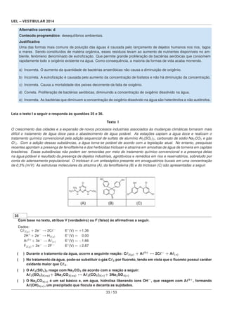 UEL – VESTIBULAR 2014
Alternativa correta: d
Conteúdo programático: desequilíbrios ambientais.
Justiﬁcativa
Uma das formas mais comuns de poluição das águas é causada pelo lançamento de dejetos humanos nos rios, lagos
e mares. Sendo constituídos de matéria orgânica, esses resíduos levam ao aumento de nutrientes disponíveis no am-
biente, fenômeno denominado de eutroﬁzação. Que permite grande proliferação de bactérias aeróbicas que consomem
rapidamente todo o oxigênio existente na água. Como consequência, a maioria da formas de vida acaba morrendo.
a) Incorreta. O aumento da quantidade de bactérias anaeróbicas não causa a diminuição de oxigênio.
b) Incorreta. A eutroﬁzação é causada pelo aumento da concentração de fosfatos e não há diminuição da concentração.
c) Incorreta. Causa a mortalidade dos peixes decorrente da falta de oxigênio.
d) Correta. Proliferação de bactérias aeróbicas, diminuindo a concentração de oxigênio dissolvido na água.
e) Incorreta. As bactérias que diminuem a concentração de oxigênio dissolvido na água são heterótrofos e não autótrofos.
Leia o texto I a seguir e responda às questões 35 e 36.
Texto I
O crescimento das cidades e a expansão de novos processos industriais associados às mudanças climáticas tornaram mais
difícil o tratamento de água doce para o abastecimento de água potável. As estações captam a água doce e realizam o
tratamento químico convencional pela adição sequencial de sulfato de alumínio Al2(SO4)3, carbonato de sódio Na2CO3 e gás
C 2. Com a adição dessas substâncias, a água torna-se potável de acordo com a legislação atual. No entanto, pesquisas
recentes apontam a presença de fenolftaleína e dos herbicidas triclosan e atrazina em amostras de água de torneira em capitais
brasileiras. Essas substâncias não podem ser removidas por meio do tratamento químico convencional e a presença delas
na água potável é resultado da presença de dejetos industriais, agrotóxicos e remédios em rios e reservatórios, sobretudo por
conta do adensamento populacional. O triclosan é um antisséptico presente em enxaguatórios bucais em uma concentração
de 0,3% (m/V). As estruturas moleculares da atrazina (A), da fenolftaleína (B) e do triclosan (C) são apresentadas a seguir.
35
Com base no texto, atribua V (verdadeiro) ou F (falso) às aﬁrmativas a seguir.
Dados:
C 2(g) + 2e−
→ 2C −
E◦
(V) = +1,36
2H+
+ 2e−
→ H2(g) E◦
(V) = +0,00
A 3+
+ 3e−
→ A (s) E◦
(V) = −1,66
F2(g)+ 2e−
→ 2F−
E◦
(V) = +2,87
( ) Durante o tratamento da água, ocorre a seguinte reação: C 2(g) + A 3+
↔ 2C −
+ A (s)
( ) No tratamento da água, pode-se substituir o gás C 2 por ﬂuoreto, tendo em vista que o ﬂuoreto possui caráter
oxidante maior que C 2.
( ) O A 2(SO4)3 reage com Na2CO3 de acordo com a reação a seguir:
A 2(SO4)3(aq)+ 3Na2CO3(aq) ↔ A 2(CO3)3(s)+ 3Na2SO4(s)
( ) O Na2CO3(s) é um sal básico e, em água, hidrolisa liberando íons OH−
, que reagem com A 3+
, formando
A (OH)3(s), um precipitado que ﬂocula e decanta as sujidades.
33 / 53
 