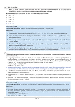 UEL – VESTIBULAR 2014
( ) O gás C 2 é um poderoso agente oxidante. Por esse motivo é usado no tratamento de água para oxidar
compostos orgânicos e eliminar micro-organismos causadores de doenças.
Assinale a alternativa que contém, de cima para baixo, a sequência correta.
a) V, V, V, F, F.
b) V, F, V, V, F.
c) V, F, F, F, V.
d) F, V, F, V, F.
e) F, F, F, V, V.
Alternativa correta: e
Conteúdo programático: Reações químicas, equilíbrio de precipitação e reações redox.
Justiﬁcativa
I. Falsa. Mediante os potenciais padrão, a reação C 2(g) + Al3+
↔ 2C −
+ A (s) não ocorre espontaneamente.
II. Falsa. No tratamento da água, não é possível substituir o gás C 2 por ﬂuoreto, pois é o gás ﬂúor que possui
propriedades oxidantes.
III. Falsa. A reação entre sulfato de alumínio e carbonato de sódio não ocorre com precipitação de carbonato de alumínio
e sulfato de sódio.
IV. Verdadeira. O Na2CO3 em água, hidrolisa liberando íons OH−
, que reagem com A 3+
formando A (OH)3
, um
precipitado que ﬂocula e decanta as sujidades.
V. Verdadeira. O gás C 2 é um poderoso agente oxidante. Por este motivo é usado no tratamento de água para oxidar
compostos orgânicos presentes na água e eliminar micro-organismos causadores de doenças.
36
Com base no texto e nos conhecimentos sobre reações químicas que envolvem tratamento de eﬂuentes, assinale
a alternativa correta.
a) A degradação da atrazina pode ser realizada por meio do processo Foto-Fenton, em que íons férricos (Fe3+
) hidrolisam
conforme reação (1) e, posteriormente, na presença de luz UV, formam radicais hidroxil (HO·) conforme reação (2). O
radical hidroxil, altamente oxidante, é capaz de degradar a molécula de atrazina. Assim, sabendo que o Kps do Fe(OH)3
é de 4,00×10−38
, é recomendável realizar a reação de degradação em meio alcalino.
(1) Fe3+
+ H2O → Fe(OH)2+
+ H+
(2) Fe(OH)2+
hν → Fe2+
+ HO·
b) Se cada indivíduo de uma população de 500 mil habitantes consome 5,00 mL diários de antisséptico e descarta em um
reservatório de 1,00×106
de litros, a concentração de triclosan em mg/L no reservatório será de 7,48 mg/L.
c) A fenolftaleína também é um indicador ácido-base. Assim, sua mudança de cor ocorre quando essa molécula, dissoci-
ada em água, atinge o equilíbrio químico.
d) As moléculas A, B e C possuem ligações sigma (σ) e pi (π), portanto pelo menos uma dessas moléculas possui carbono
quiral.
e) O triclosan é um herbicida pertencente à classe de compostos organoclorados. A porcentagem de átomos de cloro na
fórmula estrutural do triclosan é de 30%.
Alternativa correta: b
Conteúdo programático: Composição química, equilíbrio de precipitação, cálculos de concentração e carbono quiral.
Justiﬁcativa
a) Incorreta. De acordo com as equações químicas (1) e (2) e tendo em vista o baixo produto de solubilidade do
Fe(OH)3, constata-se que não é recomendável realizar a reação de degradação em meio alcalino para evitar a
precipitação dos íons Fe3+
.
(1) Fe3+
+ H2O → Fe(OH)2+
+ H+
(2) Fe(OH)2+
hv → Fe2+
+ HO•
34 / 53
 