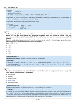 UEL – VESTIBULAR 2014
b) Correta.
0,300 g —– 100,000 mL
X —————- 5,000 mL
X = 0,015 g contido em 5 mL x 500.000 = 7500 g/(1000000+2500) = 7,48 mg/L
c) Incorreta. De acordo com a estrutura molecular da fenolftaleína, observa-se que, em meio ácido, a molécula está na
forma molecular e, em meio alcalino, na forma ionizada.
d) Incorreta. Nenhuma das moléculas possui carbono quiral.
e) Incorreta.
1 mol de triclosan 289,35 g 100%
3 mol de Cl 106,35 g X
X = 36,75%
37
No Paraná, a situação do saneamento público é preocupante, já que o índice de tratamento de esgoto é de
apenas 53%, ou seja, quase metade das residências no Estado ainda joga esgoto em fossas. José pos-
sui, em sua residência, uma fossa sanitária de forma cilíndrica, com raio de 1 metro e profundidade de
3 metros.
Supondo que José queira aumentar em 40% o volume de sua fossa, assinale a alternativa que apresenta, correta-
mente, de quanto o raio deve ser aumentado percentualmente.
Dado:
√
1, 4 = 1, 183
a) 11,8%
b) 14,0%
c) 18,3%
d) 60,0%
e) 71,2%
Alternativa correta: c
Conteúdo programático: espacial, conjuntos numéricos, porcentagem.
Justiﬁcativa
O volume de um cilindro é dado por V = b · h = π · r2
· h. O volume inicial da fossa é V0 = b · h = π · r2
· h = 3π m3
.
O volume desejado é V1 = 1, 4 V0 ⇒ V1 = 4, 2π m3
⇒ 3π.r2
1 = 4, 2π ⇒ r2
1 = 1, 4 ⇒ r1 =
√
1, 4 ⇒ r1 = 1, 183 m, ou
seja, aumentou de 18,3%.
38
Quando as dimensões de uma fossa são alteradas, o aumento da pressão em qualquer ponto de sua base, quando
cheia, deve-se, exclusivamente, à mudança de
a) área da base.
b) diâmetro.
c) formato da base.
d) profundidade.
e) perímetro da base.
Alternativa correta: d
Conteúdo programático: Fluidos e termodinâmica: propriedades gerais dos ﬂuidos.
Justiﬁcativa
O aumento de pressão no fundo da fossa depende exclusivamente da profundidade e varia de acordo com a equação:
Δp = pgΔh, onde Δp (ou p−p0) corresponde à diferença de pressão, p é a densidade do ﬂuido em questão, g representa
a aceleração da gravidade e Δh a variação de profundidade em que se deseja medir a nova pressão. Fatores como área
de base, diâmetro, formato da base ou perímetro da base não interferem na pressão.
35 / 53
 
