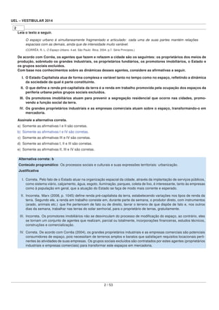 UEL – VESTIBULAR 2014
2
Leia o texto a seguir.
O espaço urbano é simultaneamente fragmentado e articulado: cada uma de suas partes mantém relações
espaciais com as demais, ainda que de intensidade muito variável.
(CORRÊA, R. L. O Espaço Urbano. 4.ed. São Paulo: Ática, 2004. p.7. Série Princípios.)
De acordo com Corrêa, os agentes que fazem e refazem a cidade são os seguintes: os proprietários dos meios de
produção, sobretudo os grandes industriais, os proprietários fundiários, os promotores imobiliários, o Estado e
os grupos sociais excluídos.
Com base nos conhecimentos sobre as dinâmicas desses agentes, considere as aﬁrmativas a seguir.
I. O Estado Capitalista atua de forma complexa e variável tanto no tempo como no espaço, reﬂetindo a dinâmica
da sociedade da qual é parte constituinte.
II. O que deﬁne a renda pré-capitalista da terra é a renda em trabalho promovida pela ocupação dos espaços da
periferia urbana pelos grupos sociais excluídos.
III. Os promotores imobiliários atuam para prevenir a segregação residencial que ocorre nas cidades, promo-
vendo a função social da terra.
IV. Os grandes proprietários industriais e as empresas comerciais atuam sobre o espaço, transformando-o em
mercadoria.
Assinale a alternativa correta.
a) Somente as aﬁrmativas I e II são corretas.
b) Somente as aﬁrmativas I e IV são corretas.
c) Somente as aﬁrmativas III e IV são corretas.
d) Somente as aﬁrmativas I, II e III são corretas.
e) Somente as aﬁrmativas II, III e IV são corretas.
Alternativa correta: b
Conteúdo programático: Os processos sociais e culturais e suas expressões territoriais: urbanização.
Justiﬁcativa
I. Correta. Pelo fato de o Estado atuar na organização espacial da cidade, através da implantação de serviços públicos,
como sistema viário, calçamento, água, esgoto, iluminação, parques, coleta de lixo, é interessante, tanto às empresas
como à população em geral, que a atuação do Estado se faça de modo mais corrente e esperado.
II. Incorreta. Marx (2008, p. 1045) deﬁne renda pré-capitalista da terra, estabelecendo variações nos tipos de renda da
terra. Segundo ele, a renda em trabalho consiste em, durante parte da semana, o produtor direto, com instrumentos
(arado, animais etc.) que lhe pertencem de fato ou de direito, lavrar o terreno de que dispõe de fato e, nos outros
dias da semana, trabalhar nas terras do solar senhorial, para o proprietário de terras, gratuitamente.
III. Incorreta. Os promotores imobiliários não se desvinculam do processo de modiﬁcação do espaço, ao contrário, eles
se tornam um conjunto de agentes que realizam, parcial ou totalmente, incorporações ﬁnanceiras, estudos técnicos,
construções e comercialização.
IV. Correta. De acordo com Corrêa (2004), os grandes proprietários industriais e as empresas comerciais são potenciais
consumidores de espaço, pois necessitam de terrenos amplos e baratos que satisfaçam requisitos locacionais perti-
nentes às atividades de suas empresas. Os grupos sociais excluídos são contratados por estes agentes (proprietários
industriais e empresas comerciais) para transformar este espaços em mercadoria.
2 / 53
 