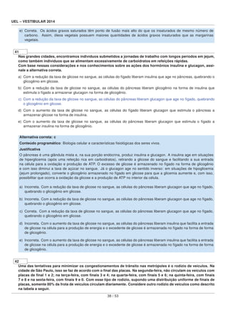 UEL – VESTIBULAR 2014
e) Correta. Os ácidos graxos saturados têm ponto de fusão mais alto do que os insaturados de mesmo número de
carbono. Assim, óleos vegetais possuem maiores quantidades de ácidos graxos insaturados que as margarinas
vegetais.
41
Nas grandes cidades, encontramos indivíduos submetidos a jornadas de trabalho com longos períodos em jejum,
como também indivíduos que se alimentam excessivamente de carboidratos em refeições rápidas.
Com base nessas considerações e nos conhecimentos sobre as ações dos hormônios insulina e glucagon, assi-
nale a alternativa correta.
a) Com a redução da taxa de glicose no sangue, as células do fígado liberam insulina que age no pâncreas, quebrando o
glicogênio em glicose.
b) Com a redução da taxa de glicose no sangue, as células do pâncreas liberam glicogênio na forma de insulina que
estimula o fígado a armazenar glucagon na forma de glicogênio.
c) Com a redução da taxa de glicose no sangue, as células do pâncreas liberam glucagon que age no fígado, quebrando
o glicogênio em glicose.
d) Com o aumento da taxa de glicose no sangue, as células do fígado liberam glucagon que estimula o pâncreas a
armazenar glicose na forma de insulina.
e) Com o aumento da taxa de glicose no sangue, as células do pâncreas liberam glucagon que estimula o fígado a
armazenar insulina na forma de glicogênio.
Alternativa correta: c
Conteúdo programático: Biologia celular e características ﬁsiológicas dos seres vivos.
Justiﬁcativa
O pâncreas é uma glândula mista e, na sua porção endócrina, produz insulina e glucagon. A insulina age em situações
de hiperglicemia (após uma refeição rica em carboidratos), retirando a glicose do sangue e facilitando a sua entrada
na célula para a oxidação e produção de ATP. O excesso de glicose é armazenado no fígado na forma de glicogênio
e com isso diminui a taxa de açúcar no sangue. Já o glucagon age no sentido inverso: em situações de hipoglicemia
(jejum prolongado), converte o glicogênio armazenado no fígado em glicose para que a glicemia aumente e, com isso,
possibilitar que ocorra a oxidação da glicose e a produção de ATP no interior da célula.
a) Incorreta. Com a redução da taxa de glicose no sangue, as células do pâncreas liberam glucagon que age no fígado,
quebrando o glicogênio em glicose.
b) Incorreta. Com a redução da taxa de glicose no sangue, as células do pâncreas liberam glucagon que age no fígado,
quebrando o glicogênio em glicose.
c) Correta. Com a redução da taxa de glicose no sangue, as células do pâncreas liberam glucagon que age no fígado,
quebrando o glicogênio em glicose.
d) Incorreta. Com o aumento da taxa de glicose no sangue, as células do pâncreas liberam insulina que facilita a entrada
de glicose na célula para a produção de energia e o excedente de glicose é armazenada no fígado na forma de forma
de glicogênio.
e) Incorreta. Com o aumento da taxa de glicose no sangue, as células do pâncreas liberam insulina que facilita a entrada
de glicose na célula para a produção de energia e o excedente de glicose é armazenada no fígado na forma de forma
de glicogênio.
42
Uma das tentativas para minimizar os congestionamentos de trânsito nas metrópoles é o rodízio de veículos. Na
cidade de São Paulo, isso se faz de acordo com o ﬁnal das placas. Na segunda-feira, não circulam os veículos com
placas de ﬁnal 1 e 2; na terça-feira, com ﬁnais 3 e 4; na quarta-feira, com ﬁnais 5 e 6; na quinta-feira, com ﬁnais
7 e 8 e na sexta-feira, com ﬁnais 9 e 0. Com esse tipo de rodízio, supondo uma distribuição uniforme de ﬁnais de
placas, somente 80% da frota de veículos circulam diariamente. Considere outro rodízio de veículos como descrito
na tabela a seguir.
38 / 53
 