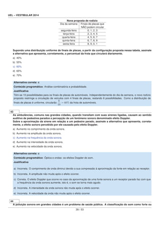 UEL – VESTIBULAR 2014
Nova proposta de rodízio
Dia da semana Finais de placas que
NÃO podem circular
segunda-feira 0, 1, 2, 3
terça-feira 2, 3, 4, 5
quarta-feira 4, 5, 6, 7
quinta-feira 6, 7, 8, 9
sexta-feira 8, 9, 0, 1
Supondo uma distribuição uniforme de ﬁnais de placas, a partir da conﬁguração proposta nessa tabela, assinale
a alternativa que apresenta, corretamente, o percentual da frota que circulará diariamente.
a) 40%
b) 55%
c) 60%
d) 65%
e) 70%
Alternativa correta: c
Conteúdo programático: Análise combinatória e probabilidade.
Justiﬁcativa
Têm-se 10 possibilidades para os ﬁnais de placas de automóveis. Independentemente do dia da semana, o novo rodízio
proposto restringe a circulação de veículos com 4 ﬁnais de placas, restando 6 possibilidades. Como a distribuição de
ﬁnais de placas é uniforme, circularão
6
10
= 60% da frota de automóveis.
43
As ambulâncias, comuns nas grandes cidades, quando transitam com suas sirenes ligadas, causam ao sentido
auditivo de pedestres parados a percepção de um fenômeno sonoro denominado efeito Doppler.
Sobre a aproximação da sirene em relação a um pedestre parado, assinale a alternativa que apresenta, correta-
mente, o efeito sonoro percebido por ele causado pelo efeito Doppler.
a) Aumento no comprimento da onda sonora.
b) Aumento na amplitude da onda sonora.
c) Aumento na frequência da onda sonora.
d) Aumento na intensidade da onda sonora.
e) Aumento na velocidade da onda sonora.
Alternativa correta: c
Conteúdo programático: Óptica e ondas: os efeitos Doppler do som.
Justiﬁcativa
a) Incorreta. O comprimento de onda diminui devido a sua compressão à aproximação da fonte em relação ao receptor.
b) Incorreta. A amplitude não muda após o efeito ocorrer.
c) Correta. O efeito Doppler que ocorre no caso da aproximação de uma fonte sonora a um receptor parado faz com que
a frequência da onda sonora aumente, isto é, o som se torna mais agudo.
d) Incorreta. A intensidade da onda sonora não muda após o efeito ocorrer.
e) Incorreta. A velocidade da onda não muda após o efeito ocorrer.
44
A poluição sonora em grandes cidades é um problema de saúde pública. A classiﬁcação do som como forte ou
39 / 53
 