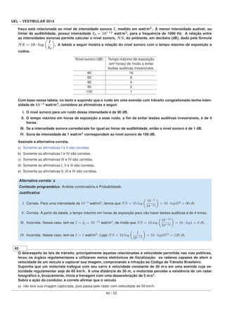 UEL – VESTIBULAR 2014
fraco está relacionada ao nível de intensidade sonora I, medido em watt/m2
. A menor intensidade audível, ou
limiar de audibilidade, possui intensidade I0 = 10−12
watt/m2
, para a frequência de 1000 Hz. A relação entre
as intensidades sonoras permite calcular o nível sonoro, NS, do ambiente, em decibéis (dB), dado pela fórmula
NS = 10 · log
I
I0
. A tabela a seguir mostra a relação do nível sonoro com o tempo máximo de exposição a
ruídos.
Nível sonoro (dB) Tempo máximo de exposição
(em horas) de modo a evitar
lesões auditivas irreversíveis.
80 16
85 8
90 4
95 2
100 1
Com base nessa tabela, no texto e supondo que o ruído em uma avenida com trânsito congestionado tenha inten-
sidade de 10−3
watt/m2
, considere as aﬁrmativas a seguir.
I. O nível sonoro para um ruído dessa intensidade é de 90 dB.
II. O tempo máximo em horas de exposição a esse ruído, a ﬁm de evitar lesões auditivas irreversíveis, é de 4
horas.
III. Se a intensidade sonora considerada for igual ao limiar de audibilidade, então o nível sonoro é de 1 dB.
IV. Sons de intensidade de 1 watt/m2
correspondem ao nível sonoro de 100 dB.
Assinale a alternativa correta.
a) Somente as aﬁrmativas I e II são corretas.
b) Somente as aﬁrmativas I e IV são corretas.
c) Somente as aﬁrmativas III e IV são corretas.
d) Somente as aﬁrmativas I, II e III são corretas.
e) Somente as aﬁrmativas II, III e IV são corretas.
Alternativa correta: a
Conteúdo programático: Análise combinatória e Probabilidade.
Justiﬁcativa
I. Correta. Para uma intensidade de 10−3
watt/m2
, temos que NS = 10.log
10−3
10−12
= 10 · log109
= 90 db.
II. Correta. A partir da tabela, o tempo máximo em horas de exposição para não haver lesões auditivas é de 4 horas.
III. Incorreta. Nesse caso, tem-se I = I0 = 10−12
watt/m2
, de modo que NS = 10.log
10−12
10−12
= 10 · log1 = 0 db.
IV. Incorreta. Nesse caso, tem-se I = 1 watt/m2
. Logo NS = 10.log
1
10−12
= 10 · log1012
= 120 db.
45
O desrespeito às leis de trânsito, principalmente àquelas relacionadas à velocidade permitida nas vias públicas,
levou os órgãos regulamentares a utilizarem meios eletrônicos de ﬁscalização: os radares capazes de aferir a
velocidade de um veículo e capturar sua imagem, comprovando a infração ao Código de Trânsito Brasileiro.
Suponha que um motorista trafegue com seu carro à velocidade constante de 30 m/s em uma avenida cuja ve-
locidade regulamentar seja de 60 km/h. A uma distância de 50 m, o motorista percebe a existência de um radar
fotográﬁco e, bruscamente, inicia a frenagem com uma desaceleração de 5 m/s2
.
Sobre a ação do condutor, é correto aﬁrmar que o veículo
a) não terá sua imagem capturada, pois passa pelo radar com velocidade de 50 km/h.
40 / 53
 