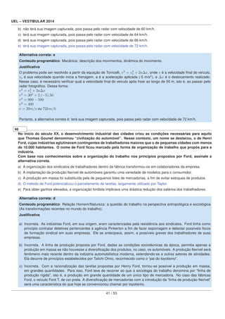 UEL – VESTIBULAR 2014
b) não terá sua imagem capturada, pois passa pelo radar com velocidade de 60 km/h.
c) terá sua imagem capturada, pois passa pelo radar com velocidade de 64 km/h.
d) terá sua imagem capturada, pois passa pelo radar com velocidade de 66 km/h.
e) terá sua imagem capturada, pois passa pelo radar com velocidade de 72 km/h.
Alternativa correta: e
Conteúdo programático: Mecânica: descrição dos movimentos, dinâmica do movimento.
Justiﬁcativa
O problema pode ser resolvido a partir da equação de Torricelli, v2
= v2
o + 2aΔx, onde v é a velocidade ﬁnal do veículo,
vo é sua velocidade quando inicia a frenagem, a é a aceleração aplicada (-5 m/s2
), e Δx é o deslocamento realizado.
Nesse caso, é necessário veriﬁcar qual a velocidade ﬁnal do veículo após frear ao longo de 50 m, isto é, ao passar pelo
radar fotográﬁco. Dessa forma:
v2
= v2
o + 2aΔx
v2
= 302
+ 2.(−5).50
v2
= 900 − 500
v2
= 400
v = 20m/s ou 72km/h
Portanto, a alternativa correta é: terá sua imagem capturada, pois passa pelo radar com velocidade de 72 km/h.
46
No início do século XX, o desenvolvimento industrial das cidades criou as condições necessárias para aquilo
que Thomas Gounet denominou “civilização do automóvel”. Nesse contexto, um nome se destacou, o de Henri
Ford, cujas indústrias aglutinavam contingentes de trabalhadores maiores que o de pequenas cidades com menos
de 10.000 habitantes. O nome de Ford ﬁcou marcado pela forma de organização de trabalho que propôs para a
indústria.
Com base nos conhecimentos sobre a organização do trabalho nos princípios propostos por Ford, assinale a
alternativa correta.
a) A organização dos sindicatos de trabalhadores dentro da fábrica transformou-os em colaboradores da empresa.
b) A implantação da produção ﬂexível de automóveis garantiu uma variedade de modelos para o consumidor.
c) A produção em massa foi substituída pela de pequenos lotes de mercadorias, a ﬁm de evitar estoques de produtos.
d) O método de Ford potencializou o parcelamento de tarefas, largamente utilizado por Taylor.
e) Para obter ganhos elevados, a organização fordista implicava uma drástica redução dos salários dos trabalhadores.
Alternativa correta: d
Conteúdo programático: Relação Homem/Natureza: a questão do trabalho na perspectiva antropológica e sociológica
(As transformações recentes no mundo do trabalho).
Justiﬁcativa
a) Incorreta. As indústrias Ford, em sua origem, eram caracterizadas pela resistência aos sindicatos. Ford tinha como
princípio contratar detetives pertencentes à agência Pinkerton a ﬁm de fazer espionagem e detectar possíveis focos
de formação sindical em suas empresas. Ele se antecipava, assim, a possíveis greves dos trabalhadores de suas
empresas.
b) Incorreta. A linha de produção proposta por Ford, dadas as condições sociotécnicas da época, permitia apenas a
produção em massa se não houvesse a diversiﬁcação dos produtos, no caso, os automóveis. A produção ﬂexível será
fenômeno mais recente dentro da indústria automobilística moderna, estendendo-se a outros setores de atividades.
Ela decorre de princípios estabelecidos por Taiichi Ohno, reconhecido como o “pai do toyotismo”.
c) Incorreta. Com a racionalização das tarefas propostas por Henry Ford, tornou-se possível a produção em massa,
em grandes quantidades. Para isso, Ford teve de recorrer ao que a sociologia do trabalho denomina por "linha de
produção rígida", isto é, a produção em grande quantidade de um único tipo de mercadoria. No caso das fábricas
Ford, o veículo Ford T, de cor preta. A diversiﬁcação de mercadorias com a introdução da “linha de produção ﬂexível”
será uma característica do que hoje se convencionou chamar por toyotismo.
41 / 53
 