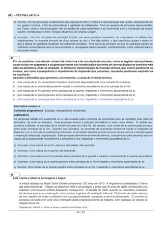 UEL – VESTIBULAR 2014
d) Correta. Um dos princípios fundamentais da proposta de Henry Ford era a racionalização das tarefas, decompondo-as
em gestos mínimos, a ﬁm de potencializar a agilidade do trabalhador. Ford se apropria de princípios desenvolvidos
por Taylor, como a cronometragem das atividades de cada trabalhador e as incrementa com a introdução da esteira
rolante, imortalizada no ﬁlme Tempos Modernos, de Charles Chaplin.
e) Incorreta. Um dos princípios da produção fordista, em seus primeiros momentos, foi o de elevar os salários dos
trabalhadores, a chamada jornada de cinco dólares ao dia, o ﬁve day dollars, o que signiﬁcava quase o dobro do
que à época os operários recebiam em indústrias similares. Ford partia do princípio de que os operários seriam os
melhores consumidores para os seus produtos e, se pagasse salário elevado, inevitavelmente, estes voltariam para o
seu próprio bolso.
47
Em um ambiente com elevado número de indústrias e de circulação de veículos, como as regiões metropolitanas,
as partículas em suspensão e os gases poluentes são levados pelas correntes de convecção para as camadas mais
altas da atmosfera, onde se dissipam. O fenômeno meteorológico da inversão térmica, que ocorre geralmente no
inverno, tem como consequência o impedimento da dispersão dos poluentes, causando problemas respiratórios
na população.
Assinale a alternativa que apresenta, corretamente, a causa da inversão térmica.
a) Uma massa de ar frio ascendente impede o movimento descendente de uma camada de ar quente.
b) Uma massa de ar quente descendente impede o movimento ascendente de uma camada de ar frio.
c) Uma massa de ar frio penetra entre camadas de ar quente, impedindo o movimento descendente do ar.
d) Uma massa de ar quente penetra entre camadas de ar frio, impedindo o movimento descendente do ar.
e) Uma massa de ar quente penetra entre camadas de ar frio, impedindo o movimento ascendente do ar.
Alternativa correta: e
Conteúdo programático: Ecologia: desequilíbrios ambientais.
Justiﬁcativa
As partículas sólidas em suspensão no ar são levadas pelas correntes de convecção para as camadas mais altas da
atmosfera, de onde se dissipam. Esse processo diminui a poluição atmosférica e reduz seus efeitos. À medida que
aumenta a altitude, as camadas de ar tornam-se cada vez mais fria. No entanto, uma massa de ar quente pode penetrar
entre duas camadas de ar frio. Quando isso acontece, as correntes de convecção tornam-se fracas e incapazes de
dispersar o ar, e com ele as substâncias poluentes. A atmosfera próxima ao solo torna-se densa, escura e imprópria para
a respiração adequada da população. Esse processo denomina-se inversão térmica, caracterizado pela presença de uma
massa de ar quente onde normalmente a atmosfera é fria, impedindo o movimento ascendente do ar.
a) Incorreta. Uma massa de ar frio, pela sua densidade, não ascende.
b) Incorreta. Uma massa de ar quente não descende.
c) Incorreta. Uma massa de ar frio penetra entre camadas de ar quente e impede o movimento de ar quente ascendente.
d) Incorreta. Uma massa de ar quente penetra entre camadas de ar frio e impede o movimento ascendente do ar.
e) Correta. Uma massa de ar quente penetra entre camadas de ar frio, impedindo o movimento ascendente do ar.
48
Leia o texto e observe as imagens a seguir.
A artista radicada no Brasil Tomie Ohtake comemorou 100 anos em 2013. A imigrante é considerada a “Dama
das artes brasileiras”. Chegou ao Brasil em 1936 e só começou a pintar aos 40 anos de idade, construindo uma
trajetória como poucos artistas brasileiros conseguiram. A década de 1960, quando se naturalizou brasileira,
foi decisiva para a sua maturação como pintora originária da abstração informal. O domínio da esfera técnica
de seu trabalho foi então conﬂuindo com sua personalidade, passando a servi-la plenamente. O controle do
processo coincidiu com uma nova orientação dada progressivamente ao trabalho, com destaque ao estudo da
relação forma-cor.
(Adaptado de: FARIAS, A. Pintura e Pureza. Instituto Tomie Ohtake. 2013.)
42 / 53
 