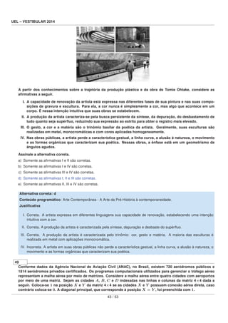 UEL – VESTIBULAR 2014
A partir dos conhecimentos sobre a trajetória da produção plástica e da obra de Tomie Ohtake, considere as
aﬁrmativas a seguir.
I. A capacidade de renovação da artista está expressa nas diferentes fases de sua pintura e nas suas compo-
sições de gravura e escultura. Para ela, a cor nunca é simplesmente a cor, mas algo que acontece em um
corpo. É nessa intenção intuitiva que suas obras se estabelecem.
II. A produção da artista caracteriza-se pela busca persistente da síntese, da depuração, do desbastamento de
tudo quanto seja supérﬂuo, reduzindo sua expressão ao estrito para obter o registro mais elevado.
III. O gesto, a cor e a matéria são o trinômio basilar da poética da artista. Geralmente, suas esculturas são
realizadas em metal, monocromáticas e com cores aplicadas homogeneamente.
IV. Nas obras públicas, a artista perde a característica gestual, a linha curva, a alusão à natureza, o movimento
e as formas orgânicas que caracterizam sua poética. Nessas obras, a ênfase está em um geometrismo de
ângulos agudos.
Assinale a alternativa correta.
a) Somente as aﬁrmativas I e II são corretas.
b) Somente as aﬁrmativas I e IV são corretas.
c) Somente as aﬁrmativas III e IV são corretas.
d) Somente as aﬁrmativas I, II e III são corretas.
e) Somente as aﬁrmativas II, III e IV são corretas.
Alternativa correta: d
Conteúdo programático: Arte Contemporânea - A Arte da Pré-História à contemporaneidade.
Justiﬁcativa
I. Correta. A artista expressa em diferentes linguagens sua capacidade de renovação, estabelecendo uma intenção
intuitiva com a cor.
II. Correta. A produção da artista é caracterizada pela síntese, depuração e desbaste do supérﬂuo.
III. Correta. A produção da artista é caracterizada pelo trinômio: cor, gesto e matéria. A maioria das esculturas é
realizada em metal com aplicações monocromática.
IV. Incorreta. A artista em suas obras públicas não perde a característica gestual, a linha curva, a alusão à natureza, o
movimento e as formas orgânicas que caracterizam sua poética.
49
Conforme dados da Agência Nacional de Aviação Civil (ANAC), no Brasil, existem 720 aeródromos públicos e
1814 aeródromos privados certiﬁcados. Os programas computacionais utilizados para gerenciar o tráfego aéreo
representam a malha aérea por meio de matrizes. Considere a malha aérea entre quatro cidades com aeroportos
por meio de uma matriz. Sejam as cidades A, B, C e D indexadas nas linhas e colunas da matriz 4×4 dada a
seguir. Coloca-se 1 na posição X e Y da matriz 4×4 se as cidades X e Y possuem conexão aérea direta, caso
contrário coloca-se 0. A diagonal principal, que corresponde à posição X = Y , foi preenchida com 1.
43 / 53
 