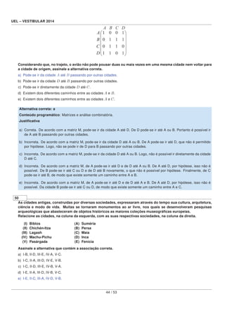 UEL – VESTIBULAR 2014
Considerando que, no trajeto, o avião não pode pousar duas ou mais vezes em uma mesma cidade nem voltar para
a cidade de origem, assinale a alternativa correta.
a) Pode-se ir da cidade A até B passando por outras cidades.
b) Pode-se ir da cidade D até B passando por outras cidades.
c) Pode-se ir diretamente da cidade D até C.
d) Existem dois diferentes caminhos entre as cidades A e B.
e) Existem dois diferentes caminhos entre as cidades A e C.
Alternativa correta: a
Conteúdo programático: Matrizes e análise combinatória.
Justiﬁcativa
a) Correta. De acordo com a matriz M, pode-se ir da cidade A até D. De D pode-se ir até A ou B. Portanto é possível ir
de A até B passando por outras cidades.
b) Incorreta. De acordo com a matriz M, pode-se ir da cidade D até A ou B. De A pode-se ir até D, que não é permitido
por hipótese. Logo, não se pode ir de D para B passando por outras cidades.
c) Incorreta. De acordo com a matriz M, pode-se ir da cidade D até A ou B. Logo, não é possível ir diretamente da cidade
D até C.
d) Incorreta. De acordo com a matriz M, de A pode-se ir até D e de D até A ou B. De A até D, por hipótese, isso não é
possível. De B pode-se ir até C ou D e de D até B novamente, o que não é possível por hipótese. Finalmente, de C
pode-se ir até B, de modo que existe somente um caminho entre A e B.
e) Incorreta. De acordo com a matriz M, de A pode-se ir até D e de D até A e B. De A até D, por hipótese, isso não é
possível. Da cidade B pode-se ir até C ou D, de modo que existe somente um caminho entre A e C.
50
As cidades antigas, construídas por diversas sociedades, expressaram através do tempo sua cultura, arquitetura,
ciência e modo de vida. Muitas se tornaram monumentos ao ar livre, nos quais se desenvolveram pesquisas
arqueológicas que abasteceram de objetos históricos as maiores coleções museográﬁcas europeias.
Relacione as cidades, na coluna da esquerda, com as suas respectivas sociedades, na coluna da direita.
(I) Biblos (A) Suméria
(II) Chichén-Itza (B) Persa
(III) Lagash (C) Maia
(IV) Machu-Pichu (D) Inca
(V) Pasárgada (E) Fenícia
Assinale a alternativa que contém a associação correta.
a) I-B, II-D, III-E, IV-A, V-C.
b) I-C, II-A, III-D, IV-E, V-B.
c) I-C, II-D, III-E, IV-B, V-A.
d) I-E, II-A, III-D, IV-B, V-C.
e) I-E, II-C, III-A, IV-D, V-B.
44 / 53
 