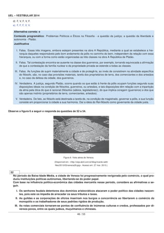 UEL – VESTIBULAR 2014
d) F, V, F, V, F.
e) F, F, F, V, V.
Alternativa correta: e
Conteúdo programático: Problemas Políticos e Éticos na Filosoﬁa - a questão da justiça; a questão da liberdade e
autonomia - Platão.
Justiﬁcativa
I. Falsa. Essas três imagens, embora estejam presentes na obra A República, mediante a qual se estabelece a hie-
rarquia daqueles responsáveis pelo bom andamento da pólis no caminho do bem, independem da relação com essa
hierarquia, ou com a forma como estão organizadas as três classes na obra A República de Platão.
II. Falsa. Tal contestação encontra-se ausente na classe dos guerreiros, por exemplo, tornando equivocada a aﬁrmação
de que a contestação da família nuclear e da propriedade privada se estende a todas as classes.
III. Falsa. As funções de suprir materialmente a cidade e de protegê-la, ao invés de consistirem na atividade especíﬁca
do ﬁlósofo, são, no caso das provisões materiais, tarefa dos proprietários de terra, dos comerciantes e dos artesãos
e, no caso da defesa da cidade, dos guerreiros.
IV. Verdadeira. A justiça, segundo Platão, ocorre quando os que estão à frente da pólis ocupam funções segundo suas
disposições ideais na condição de ﬁlósofos, guerreiros, ou artesãos, e tais disposições têm relação com a tripartição
da alma pela ótica do que é racional (ﬁlósofos (sábios, legisladores)), do que implica coragem (guerreiros) e dos que
são apenas instinto (proprietários de terra, comerciantes, artesãos).
V. Verdadeira. De fato, ao ﬁlósofo está destinada a tarefa de, na condição de magistrado, governar a pólis, e sua função
consiste em proporcionar à cidade a sua harmonia. Daí a ideia do Rei-ﬁlósofo como governante da cidade justa.
Observe a ﬁgura 6 a seguir e responda às questões de 52 a 54.
Figura 6: Vista aérea de Veneza.
(Disponível em: <http://veja.abril.com.br/blog/ricardo-setti/
ﬁles/2013/03/veneza29.jpg>. Acesso em: 27 mar. 2013.)
52
No período da Baixa Idade Média, a cidade de Veneza foi progressivamente revigorada pelo comércio, o qual pro-
duziu instituições políticas autônomas, libertando-se do poder papal.
Com base na inﬂuência político-econômica das cidades mercantis nesse período, considere as aﬁrmativas a se-
guir.
I. Os senhores feudais detentores dos domínios aristocráticos atacaram o poder político das cidades nascen-
tes, pois este os impedia de arrecadar os seus tributos e taxas.
II. As guildas e as corporações de ofícios inseriram nos burgos a concorrência ao libertarem o comércio do
monopólio e os trabalhadores de seus padrões rígidos de produção.
III. As rotas comerciais tornaram-se pontos de conﬂuência de inúmeras culturas e credos, professados por di-
versos povos, entre os quais judeus, muçulmanos e chineses.
46 / 53
 