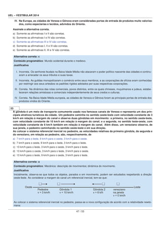 UEL – VESTIBULAR 2014
IV. Na Europa, as cidades de Veneza e Gênova eram consideradas portas de entrada de produtos muito valoriza-
dos, como especiarias e tecidos, advindos do Oriente.
Assinale a alternativa correta.
a) Somente as aﬁrmativas I e II são corretas.
b) Somente as aﬁrmativas I e IV são corretas.
c) Somente as aﬁrmativas III e IV são corretas.
d) Somente as aﬁrmativas I, II e III são corretas.
e) Somente as aﬁrmativas II, III e IV são corretas.
Alternativa correta: c
Conteúdo programático: Mundo ocidental durante o medievo.
Justiﬁcativa
I. Incorreta. Os senhores feudais na Baixa Idade Média não atacaram o poder político nascente das cidades e continu-
aram a arrecadar os seus tributos e suas taxas.
II. Incorreta. As guildas monopolizaram o comércio entre seus membros, e as corporações de ofícios eram conhecidas
por restringir aos seus artesãos os padrões rígidos adotados por suas respectivas corporações.
III. Correta. Na dinâmica das rotas comerciais, povos distintos, entre os quais chineses, muçulmanos e judeus, estabe-
leceram relações amistosas e comerciais independentemente de seus credos e culturas.
IV. Correta. Na Baixa Idade Média europeia, as cidades de Veneza e Gênova foram as principais portas de entrada dos
produtos vindos do Oriente.
53
A gôndola é um meio de transporte comumente usado nos famosos canais de Veneza e representa um dos prin-
cipais atrativos turísticos da cidade. Um pedestre caminha no sentido oeste-leste com velocidade constante de 3
km/h em relação à margem do canal e observa duas gôndolas em movimento: a primeira, no sentido oeste-leste,
com velocidade constante de 10 km/h em relação à margem do canal; e a segunda, no sentido leste-oeste, com
velocidade constante de 6 km/h também em relação à margem do canal. Além disso, um veneziano observa, de
sua janela, o pedestre caminhando no sentido oeste-leste e em sua direção.
Ao colocar o sistema referencial inercial no pedestre, as velocidades relativas da primeira gôndola, da segunda e
do veneziano, em relação ao pedestre, são, respectivamente, de
a) 7 km/h para o leste, 9 km/h para o oeste, 3 km/h para o oeste.
b) 7 km/h para o oeste, 9 km/h para o leste, 3 km/h para o leste.
c) 13 km/h para o leste, 3 km/h para o oeste, 3 km/h para o leste.
d) 13 km/h para o oeste, 3 km/h para o leste, 3 km/h para o oeste.
e) 13 km/h para o leste, 9 km/h para o oeste, 3 km/h para o leste.
Alternativa correta: a
Conteúdo programático: Mecânica: descrição de movimentos; dinâmica do movimento.
Justiﬁcativa
Inicialmente, observa-se que todos os objetos, parados e em movimento, podem ser estudados respeitando a direção
oeste-leste. Ao considerar a margem do canal um referencial inercial, tem-se que:
Ao colocar o sistema referencial inercial no pedestre, passa-se a nova conﬁguração de acordo com a relatividade newto-
niana:
47 / 53
 