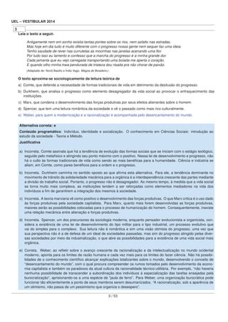 UEL – VESTIBULAR 2014
3
Leia o texto a seguir.
Antigamente nem em sonho existia tantas pontes sobre os rios, nem asfalto nas estradas.
Mas hoje em dia tudo é muito diferente com o progresso nossa gente nem sequer faz uma ideia.
Tenho saudade de rever nas currutelas as mocinhas nas janelas acenando uma ﬂor.
Por tudo isso eu lamento e confesso que a marcha do progresso é a minha grande dor.
Cada jamanta que eu vejo carregada transportando uma boiada me aperta o coração.
E quando olho minha traia pendurada de tristeza dou risada pra não chorar de paixão.
(Adaptado de: Nonô Basílio e Índio Vago. Mágoa de Boiadeiro.)
O texto aproxima-se sociologicamente da leitura teórica de
a) Comte, que defende a necessidade de formas tradicionais de vida em detrimento da desilusão do progresso.
b) Durkheim, que analisa o progresso como elemento desagregador da vida social ao provocar o enfraquecimento das
instituições.
c) Marx, que condena o desenvolvimento das forças produtivas por seus efeitos alienantes sobre o homem.
d) Spencer, que tem uma leitura romântica da sociedade e vê o passado como mais rico culturalmente.
e) Weber, para quem a modernização e a racionalização é acompanhada pelo desencantamento do mundo.
Alternativa correta: e
Conteúdo programático: Indivíduo, identidade e socialização. O conhecimento em Ciências Sociais: introdução ao
estudo da sociedade - Teoria e Método.
Justiﬁcativa
a) Incorreta. Comte assinala que há a tendência de evolução das formas sociais que se iniciam com o estágio teológico,
seguido pelo metafísico e atingindo seu ponto máximo com o positivo. Nessa lei de desenvolvimento e progresso, não
há o culto às formas tradicionais de vida como sendo as mais benéﬁcas para a humanidade. Ciência e indústria se
aliam, em Comte, como pares benéﬁcos para a ordem e o progresso.
b) Incorreta. Durkheim caminha no sentido oposto ao que aﬁrma esta alternativa. Para ele, a tendência dominante no
movimento de trânsito da solidariedade mecânica para a orgânica é a interdependência crescente das partes mediante
a divisão do trabalho social. Portanto, o progresso não é desagregador. Ao mesmo tempo, à medida que a vida social
se torna muito mais complexa, as instituições tendem a ser reforçadas como elementos mediadores na vida dos
indivíduos a ﬁm de garantirem a integração dos mesmos à sociedade.
c) Incorreta. A teoria marxiana vê como positivo o desenvolvimento das forças produtivas. O que Marx critica é o uso dado
às forças produtivas pela sociedade capitalista. Para Marx, quanto mais forem desenvolvidas as forças produtivas,
maiores serão as possibilidades colocadas para o processo de humanização do homem. Consequentemente, inexiste
uma relação mecânica entre alienação e forças produtivas.
d) Incorreta. Spencer, um dos precursores da sociologia moderna, enquanto pensador evolucionista e organicista, con-
sidera a existência de uma lei de desenvolvimento do tipo militar para o tipo industrial, um processo evolutivo que
vai do simples para o complexo. Sua leitura não é romântica e sim uma visão otimista do progresso, uma vez que
sua perspectiva não é a de defesa de um ideal de sociedades passadas, mas sim do progresso atingido pelas diver-
sas sociedades por meio da industrialização, o que abre as possibilidades para a existência de uma vida social mais
orgânica.
e) Correta. Weber, ao reﬂetir sobre o avanço crescente da racionalização e da intelectualização no mundo ocidental
moderno, aponta para os limites da razão humana e cada vez mais para os limites do fazer ciência. Não há possibi-
lidades de o conhecimento cientíﬁco alcançar explicações totalizantes sobre o mundo, desenvolvendo o conceito de
“desencantamento do mundo”, com o qual procura compreender os rumos tomados pelo desenvolvimento da econo-
mia capitalista e também os paradoxos da atual cultura da racionalidade técnico-utilitária. Por exemplo, “não haveria
nenhuma possibilidade de transcender a subordinação dos indivíduos à especialização das tarefas ensejadas pela
burocratização”, aprisionando-os a uma espécie de “jaula de ferro”. Para Weber, uma organização burocrática pode
funcionar tão eﬁcientemente a ponto de seus membros serem desumanizados. “A racionalização, sob a aparência de
um otimismo, não passa de um pessimismo que organiza o desespero”.
3 / 53
 