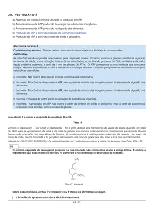 UEL – VESTIBULAR 2014
a) Absorção de energia luminosa utilizada na produção de ATP.
b) Armazenamento de ATP produzido da energia de substâncias inorgânicas.
c) Armazenamento de ATP produzido na digestão dos alimentos.
d) Produção de ATP a partir da oxidação de substâncias orgânicas.
e) Produção de ATP a partir da síntese de amido e glicogênio.
Alternativa correta: d
Conteúdo programático: Biologia celular: características morfológicas e ﬁsiológicas das organelas.
Justiﬁcativa
As mitocôndrias são organelas responsáveis pela respiração celular. Portanto, estando a glicose (substância orgânica)
no interior da célula, a sua oxidação total se dá na mitocôndria, e, no ﬁnal do processo do Ciclo de Krebs e da fosfo-
rilação oxidativa, obtemos, a partir de 1 mol de glicose, 36 ATPs. O ATP corresponde a uma molécula que armazena
energia. Havendo necessidade, o ATP é hidrolisado e a energia liberada é utilizada para promover movimentos e reações
metabólicas das células.
a) Incorreta. Não ocorre absorção de energia luminosa pela mitocôndria.
b) Incorreta. Mitocôndria não armazena ATP, nem a partir de substâncias inorgânicas nem diretamente da digestão dos
alimentos.
c) Incorreta. Mitocôndria não armazena ATP, nem a partir de substâncias inorgânicas nem diretamente da digestão dos
alimentos.
d) Correta. Produção de ATP a partir da oxidação de substâncias orgânicas.
e) Incorreta. A produção de ATP não ocorre a partir da síntese de amido e glicogênio, mas a partir de substâncias
orgânicas mais simples, como é o caso da glicose.
Leia o texto II a seguir e responda às questões 56 e 57.
Texto II
Christos e espiciarias! – por Cristo e especiarias – foi o grito jubiloso dos marinheiros de Vasco da Gama quando, em maio
de 1498, eles se aproximaram da Índia e da meta de ganhar uma fortuna incalculável com condimentos que durante séculos
haviam sido monopólio dos mercadores de Veneza. A sua demanda e a das fragrantes moléculas da pimenta, da canela, do
cravo-da-índia, da noz-moscada e do gengibre estimularam uma procura global que deu início à Era dos Descobrimentos.
(Adaptado de: COUTEUR, P.; BURRESON, J. Os botões de Napoleão: as 17 moléculas que mudaram a história. Rio de Janeiro: Jorge Zahar, 2006. p.23.)
56
Os efeitos especiais do isoeugenol presente na noz-moscada são conhecidos desde a antiga China. É notória a
importância que essa molécula exerceu no comércio e na construção e destruição de cidades.
Figura 7: Isoeugenol.
Sobre essa molécula, atribua V (verdadeiro) ou F (falso) às aﬁrmativas a seguir.
( ) A molécula apresenta estrutura alicíclica insaturada.
49 / 53
 