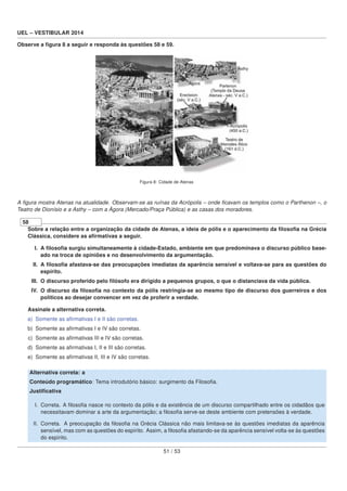UEL – VESTIBULAR 2014
Observe a ﬁgura 8 a seguir e responda às questões 58 e 59.
Figura 8: Cidade de Atenas
A ﬁgura mostra Atenas na atualidade. Observam-se as ruínas da Acrópolis – onde ﬁcavam os templos como o Parthenon –, o
Teatro de Dionísio e a Asthy – com a Ágora (Mercado/Praça Pública) e as casas dos moradores.
58
Sobre a relação entre a organização da cidade de Atenas, a ideia de pólis e o aparecimento da ﬁlosoﬁa na Grécia
Clássica, considere as aﬁrmativas a seguir.
I. A ﬁlosoﬁa surgiu simultaneamente à cidade-Estado, ambiente em que predominava o discurso público base-
ado na troca de opiniões e no desenvolvimento da argumentação.
II. A ﬁlosoﬁa afastava-se das preocupações imediatas da aparência sensível e voltava-se para as questões do
espírito.
III. O discurso proferido pelo ﬁlósofo era dirigido a pequenos grupos, o que o distanciava da vida pública.
IV. O discurso da ﬁlosoﬁa no contexto da pólis restringia-se ao mesmo tipo de discurso dos guerreiros e dos
políticos ao desejar convencer em vez de proferir a verdade.
Assinale a alternativa correta.
a) Somente as aﬁrmativas I e II são corretas.
b) Somente as aﬁrmativas I e IV são corretas.
c) Somente as aﬁrmativas III e IV são corretas.
d) Somente as aﬁrmativas I, II e III são corretas.
e) Somente as aﬁrmativas II, III e IV são corretas.
Alternativa correta: a
Conteúdo programático: Tema introdutório básico: surgimento da Filosoﬁa.
Justiﬁcativa
I. Correta. A ﬁlosoﬁa nasce no contexto da pólis e da existência de um discurso compartilhado entre os cidadãos que
necessitavam dominar a arte da argumentação; a ﬁlosoﬁa serve-se deste ambiente com pretensões à verdade.
II. Correta. A preocupação da ﬁlosoﬁa na Grécia Clássica não mais limitava-se às questões imediatas da aparência
sensível, mas com as questões do espírito. Assim, a ﬁlosoﬁa afastando-se da aparência sensível volta-se às questões
do espírito.
51 / 53
 