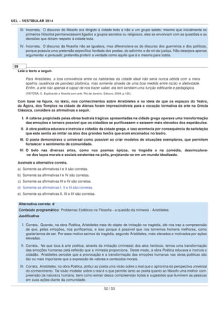 UEL – VESTIBULAR 2014
III. Incorreta. O discurso do ﬁlósofo era dirigido à cidade toda e não a um grupo seleto; mesmo que inicialmente os
primeiros ﬁlósofos permanecessem ligados a grupos secretos ou religiosos, eles se envolviam com as questões e as
decisões que diziam respeito à cidade toda.
IV. Incorreta. O discurso da ﬁlosoﬁa não se igualava, mas diferenciava-se do discurso dos guerreiros e dos políticos,
porque possuía uma pretensão especíﬁca herdada dos poetas, do adivinho e do rei-da-justiça. Não desejava apenas
argumentar e persuadir; pretendia proferir a verdade como aquilo que é o mesmo para todos.
59
Leia o texto a seguir.
Para Aristóteles, a boa convivência entre os habitantes da cidade ideal não seria nunca obtida com a mera
apathia (ausência de paixões) platônica, mas somente através de uma boa medida entre razão e afetividade.
Enﬁm, a arte não apenas é capaz de nos trazer saber, ela tem também uma função ediﬁcante e pedagógica.
(FEITOSA, C. Explicando a ﬁlosoﬁa com arte. Rio de Janeiro: Ediouro, 2004, p.123.)
Com base na ﬁgura, no texto, nos conhecimentos sobre Aristóteles e na ideia de que os espaços do Teatro,
da Ágora, dos Templos na cidade de Atenas foram imprescindíveis para a vocação formativa da arte na Grécia
Clássica, considere as aﬁrmativas a seguir.
I. A catarse propiciada pelas obras teatrais trágicas apresentadas na cidade grega operava uma transformação
das emoções e tornava possível que os cidadãos se puriﬁcassem e saíssem mais elevados dos espetáculos.
II. A obra poética educava e instruía o cidadão da cidade grega, e isso acontecia por consequência da satisfação
que este sentia ao imitar os atos dos grandes heróis que eram encenados no teatro.
III. O poeta demonstrava o universal como possível ao criar modelos de situações exemplares, que permitem
fortalecer o sentimento de comunidade.
IV. O belo nas diversas artes, como nos poemas épicos, na tragédia e na comédia, desvinculava-
-se dos laços morais e sociais existentes na pólis, projetando-se em um mundo idealizado.
Assinale a alternativa correta.
a) Somente as aﬁrmativas I e II são corretas.
b) Somente as aﬁrmativas I e IV são corretas.
c) Somente as aﬁrmativas III e IV são corretas.
d) Somente as aﬁrmativas I, II e III são corretas.
e) Somente as aﬁrmativas II, III e IV são corretas.
Alternativa correta: d
Conteúdo programático: Problemas Estéticos na Filosoﬁa - a questão da mímesis - Aristóteles.
Justiﬁcativa
I. Correta. Quando, na obra Poética, Aristóteles trata do objeto de imitação na tragédia, ele nos traz a compreensão
de que, pelas emoções, nos puriﬁcamos, e isso porque é possível que nos tornemos homens melhores, como
gostaríamos de ser. Por esse motivo saímos da tragédia, segundo Aristóteles, mais elevados e motivados por ações
elevadas.
II. Correta. No que toca à arte poética, através da imitação (mímesis) dos atos heróicos, temos uma transformação
das emoções humanas pela reﬂexão que a mímesis proporciona. Deste modo, a obra Poética educava e instruía o
cidadão. Aristóteles percebe que a provocação e a transformação das emoções humanas nas obras poéticas são
tão ou mais importante que a expressão de valores e conteúdos morais.
III. Correta. Aristóteles, na obra Poética, atribui ao poeta uma visão sobre o real que o aproxima da perspectiva universal
do conhecimento. Tal visão modelar sobre o real é o que permite tanto ao poeta quanto ao ﬁlósofo uma melhor com-
preensão da natureza humana, bem como extrair dessa compreensão lições e sugestões que iluminem as pessoas
em suas ações diante da comunidade.
52 / 53
 