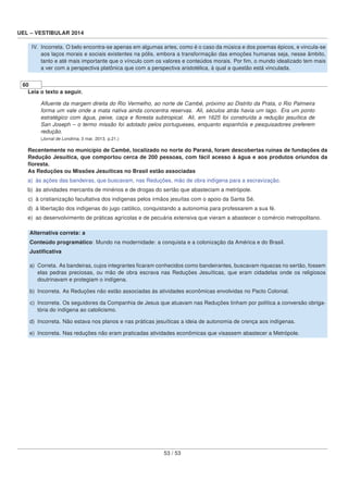 UEL – VESTIBULAR 2014
IV. Incorreta. O belo encontra-se apenas em algumas artes, como é o caso da música e dos poemas épicos, e vincula-se
aos laços morais e sociais existentes na pólis, embora a transformação das emoções humanas seja, nesse âmbito,
tanto e até mais importante que o vínculo com os valores e conteúdos morais. Por ﬁm, o mundo idealizado tem mais
a ver com a perspectiva platônica que com a perspectiva aristotélica, à qual a questão está vinculada.
60
Leia o texto a seguir.
Aﬂuente da margem direita do Rio Vermelho, ao norte de Cambé, próximo ao Distrito da Prata, o Rio Palmeira
forma um vale onde a mata nativa ainda concentra reservas. Ali, séculos atrás havia um lago. Era um ponto
estratégico com água, peixe, caça e ﬂoresta subtropical. Ali, em 1625 foi construída a redução jesuítica de
San Joseph – o termo missão foi adotado pelos portugueses, enquanto espanhóis e pesquisadores preferem
redução.
(Jornal de Londrina, 3 mar. 2013. p.21.)
Recentemente no município de Cambé, localizado no norte do Paraná, foram descobertas ruínas de fundações da
Redução Jesuítica, que comportou cerca de 200 pessoas, com fácil acesso à água e aos produtos oriundos da
ﬂoresta.
As Reduções ou Missões Jesuíticas no Brasil estão associadas
a) às ações das bandeiras, que buscavam, nas Reduções, mão de obra indígena para a escravização.
b) às atividades mercantis de minérios e de drogas do sertão que abasteciam a metrópole.
c) à cristianização facultativa dos indígenas pelos irmãos jesuítas com o apoio da Santa Sé.
d) à libertação dos indígenas do jugo católico, conquistando a autonomia para professarem a sua fé.
e) ao desenvolvimento de práticas agrícolas e de pecuária extensiva que vieram a abastecer o comércio metropolitano.
Alternativa correta: a
Conteúdo programático: Mundo na modernidade: a conquista e a colonização da América e do Brasil.
Justiﬁcativa
a) Correta. As bandeiras, cujos integrantes ﬁcaram conhecidos como bandeirantes, buscavam riquezas no sertão, fossem
elas pedras preciosas, ou mão de obra escrava nas Reduções Jesuíticas, que eram cidadelas onde os religiosos
doutrinavam e protegiam o indígena.
b) Incorreta. As Reduções não estão associadas às atividades econômicas envolvidas no Pacto Colonial.
c) Incorreta. Os seguidores da Companhia de Jesus que atuavam nas Reduções tinham por política a conversão obriga-
tória do indígena ao catolicismo.
d) Incorreta. Não estava nos planos e nas práticas jesuíticas a ideia de autonomia de crença aos indígenas.
e) Incorreta. Nas reduções não eram praticadas atividades econômicas que visassem abastecer a Metrópole.
53 / 53
 