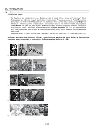 UEL – VESTIBULAR 2014
4
Leia o texto a seguir.
No Brasil, uma das relações entre Arte e Cidade no início do século XX foi o desejo de “modernizar”. Mario
Pedrosa dizia que o Brasil é um país “condenado” à modernidade. Antes da ocupação do Teatro Municipal na
Semana de Arte Moderna de 1922, ocorreram três importantes antecedentes: a exposição de Lasar Segall em
São Paulo e Campinas, por ser considerada uma relevante exposição de arte moderna no país; a exposição de
Anita Malfatti, em 1917, que, após a crítica de Monteiro Lobato, estimulou os artistas modernos brasileiros a
buscarem uma união; a descoberta do talento escultórico de Victor Brecheret, em 1920, que anonimamente
fazia seus trabalhos em meio às obras do Palácio das Indústrias, unindo formas modernas com procedimentos
tradicionais.
(Adaptado de: MICELI, S.; RUBINO, S. Arte e Cidade. A Metrópole e a Arte. São Paulo: Prêmio, 1992. p.20. (Coleção Arte e Cultura, 13).)
Assinale a alternativa que apresenta, correta e respectivamente, as obras de Segall, Malfatti e Brecheret que,
segundo o texto, representam os antecedentes da Semana de Arte Moderna de 1922.
a)
b)
c)
d)
e)
4 / 53
 