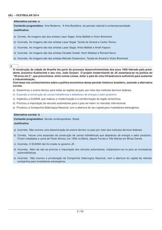 UEL – VESTIBULAR 2014
Alternativa correta: a
Conteúdo programático: Arte Moderna - A Arte Brasileira: do período colonial à contemporaneidade.
Justiﬁcativa
a) Correta. As imagens são dos artistas Lasar Segal, Anita Malfatti e Victor Brecheret.
b) Incorreta. As imagens são dos artistas Lasar Segal, Tarsila do Amaral e Carlos Tenius.
c) Incorreta. As imagens são dos artistas Lasar Segal, Anita Malfatti e Anish Kapoor.
d) Incorreta. As imagens são dos artistas Osvaldo Goeldi, Henri Matisse e Richard Serra.
e) Incorreta. As imagens são dos artistas Marcelo Grassmann, Tarsila do Amaral e Victor Brecheret.
5
A construção da cidade de Brasília fez parte do processo desenvolvimentista dos anos 1950 liderado pelo presi-
dente Juscelino Kubitschek e seu vice, João Goulart. O projeto modernizante de JK assentava-se na política do
“50 anos em 5”, que preconizava, entre outras coisas, dotar o país de uma infraestrutura suﬁciente para sustentar
a industrialização.
Com base nos conhecimentos sobre a política econômica desse período histórico brasileiro, assinale a alternativa
correta.
a) Disseminou o ensino técnico para todas as regiões do país, por meio dos institutos técnicos federais.
b) Expandiu a construção de usinas hidrelétricas e abasteceu de energia o setor produtivo.
c) Implantou a SUDAM, que realizou a modernização e a transformação da região amazônica.
d) Priorizou a importação de veículos automotores para o país se inserir no mercado internacional.
e) Privatizou a Companhia Siderúrgica Nacional, com a abertura do seu capital para investidores estrangeiros.
Alternativa correta: b
Conteúdo programático: Mundo contemporâneo. Brasil.
Justiﬁcativa
a) Incorreta. Não ocorreu uma disseminação do ensino técnico no país por meio dos institutos técnicos federais.
b) Correta. Houve uma expansão da construção de usinas hidrelétricas que abasteceu de energia o setor produtivo.
Foram instaladas a usina de Paulo Afonso, em 1955 na Bahia, depois Furnas e Três Marias em Minas Gerais.
c) Incorreta. A SUDAM não foi criada no governo JK.
d) Incorreta. Além de não se priorizar a importação dos veículos automotores, implantaram-se no país as montadoras
automobilísticas.
e) Incorreta. Não ocorreu a privatização da Companhia Siderúrgica Nacional, nem a abertura do capital da referida
companhia para investidores estrangeiros.
5 / 53
 