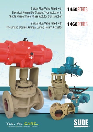 2 Way Plug Valve Fitted with
      Electrical Reversible Stayput Type Actuator in
                                                            1450SERIES
    Single Phase/Three Phase Actutor Construction

                   2 Way Plug Valve Fitted with
Pneumatic Double Acting / Spring Return Actuator
                                                            1460SERIES




Yes. We                             ARE..
                                        .
| Courteously | Attentively | Respectably | Effectively |
                                                               SUDE
                                                               An ISO 9001:2008 Certified Company
                                                                                                    R
 