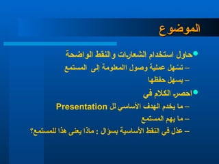 ‫الموضوع‬
‫الموضوع‬

‫الواضحة‬ ‫والنقط‬ ‫الشعارات‬ ‫استخدام‬ ‫حاول‬
–
‫المستمع‬ ‫إلى‬ ‫االمعلومة‬ ‫وصول‬ ‫عملية‬ ‫هل‬ ّ
‫تس‬
–
‫حفظها‬ ‫يسهل‬

‫في‬ ‫الكالم‬ ‫احصر‬
–
‫لل‬ ‫األساسي‬ ‫الهدف‬ ‫يخدم‬ ‫ما‬
Presentation
–
‫المستمع‬ ‫يهم‬ ‫ما‬
–
‫للمستمع؟‬ ‫هذا‬ ‫يعنى‬ ‫ماذا‬ : ‫بسؤال‬ ‫األساسية‬ ‫النقط‬ ‫في‬ ‫ّل‬
‫د‬‫ع‬
 
