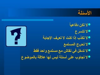 ‫األسئلة‬
‫األسئلة‬

ً‫ا‬‫دفاعي‬ ‫تكن‬ ‫ال‬

‫تتسرع‬ ‫ال‬

‫اإلجابة‬ ‫تعرف‬ ‫ال‬ ‫كنت‬ ‫إذا‬ ‫تكذب‬ ‫ال‬

‫المستمع‬ ‫تحرج‬ ‫ال‬

‫فقط‬ ‫واحد‬ ‫مستمع‬ ‫مع‬ ‫نقاش‬ ‫في‬ ‫تدخل‬ ‫ال‬

‫بالموضوع‬ ‫عالقة‬ ‫لها‬ ‫ليس‬ ‫أسئلة‬ ‫على‬ ‫تجاوب‬ ‫ال‬
 