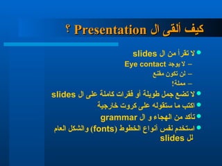 ‫ال‬ ‫ألقى‬ ‫كيف‬
‫ال‬ ‫ألقى‬ ‫كيف‬
Presentation
Presentation
‫؟‬
‫؟‬

‫ال‬ ‫من‬ ‫تقرأ‬ ‫ال‬
slides
–
‫يوجد‬ ‫ال‬
Eye contact
–
‫مقنع‬ ‫تكون‬ ‫لن‬
–
!‫مملة‬

‫ال‬ ‫على‬ ‫كاملة‬ ‫فقرات‬ ‫أو‬ ‫طويلة‬ ‫جمل‬ ‫تضع‬ ‫ال‬
slides

‫خارجية‬ ‫كروت‬ ‫على‬ ‫ستقوله‬ ‫ما‬ ‫اكتب‬

‫ال‬ ‫و‬ ‫الهجاء‬ ‫من‬ ‫تأكد‬
grammar

( ‫الخطوط‬ ‫أنواع‬ ‫نفس‬ ‫استخدم‬
fonts
‫العام‬ ‫والشكل‬ )
‫لل‬
slides
 