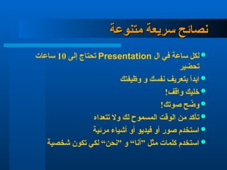 ‫سريعة‬ ‫نصائح‬
‫سريعة‬ ‫نصائح‬
‫متنوعة‬
‫متنوعة‬

‫ال‬ ‫في‬ ‫ساعة‬ ‫لكل‬
Presentation
‫إلى‬ ‫تحتاج‬
10
‫ساعات‬
‫تحضير‬

‫وظيفتك‬ ‫و‬ ‫نفسك‬ ‫بتعريف‬ ‫ابدأ‬

!‫واقف‬ ‫خليك‬

!‫صوتك‬ ‫ح‬ ّ
‫وض‬

‫تتعداه‬ ‫وال‬ ‫لك‬ ‫المسموح‬ ‫الوقت‬ ‫من‬ ‫تأكد‬

‫مرئية‬ ‫أشياء‬ ‫أو‬ ‫فيديو‬ ‫أو‬ ‫صور‬ ‫استخدم‬

‫شخصية‬ ‫تكون‬ ‫لكي‬ “‫”نحن‬ ‫و‬ “‫”أنا‬ ‫مثل‬ ‫كلمات‬ ‫استخدم‬
 