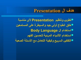 ‫ال‬ ‫هدف‬
‫ال‬ ‫هدف‬
Presentation
Presentation

‫وتنظيم‬ ‫تطوير‬
Presentation
‫مناسبة‬ ‫ألي‬

‫المستمعين‬ ‫على‬ ‫والسيطرة‬ ‫جيد‬ ‫أولي‬ ‫انطباع‬ ‫خلق‬

‫ال‬ ‫استخدام‬
Body Language

‫الفهم‬ ‫لتحسين‬ ‫المرئية‬ ‫األشياء‬ ‫استخدام‬

‫الصعبة‬ ‫األسئلة‬ ‫مع‬ ‫التعامل‬ ‫وكيفية‬ ‫السريع‬ ‫التفكير‬
 
