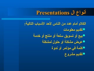 ‫ال‬ ‫أنواع‬
‫ال‬ ‫أنواع‬
Presentations
Presentations
:‫التالية‬ ‫األسباب‬ ‫ألحد‬ ‫الناس‬ ‫من‬ ‫عدد‬ ‫أمام‬ ‫الكالم‬

‫معلومات‬ ‫تقديم‬

‫خدمة‬ ‫أو‬ ‫منتج‬ ‫أو‬ ‫سلعة‬ ‫تسويق‬ ‫أو‬ ‫بيع‬

‫لمشكلة‬ ‫حلول‬ ‫أو‬ ‫مشكلة‬ ‫عرض‬

‫ندوة‬ ‫أو‬ ‫مؤتمر‬ ‫في‬ ‫كلمة‬

‫مشروع‬ ‫تقديم‬
 
