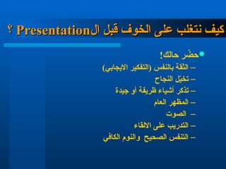 ‫ال‬ ‫قبل‬ ‫الخوف‬ ‫على‬ ‫نتغلب‬ ‫كيف‬
‫ال‬ ‫قبل‬ ‫الخوف‬ ‫على‬ ‫نتغلب‬ ‫كيف‬
Presentation
Presentation
‫؟‬
‫؟‬

!‫حالك‬ ‫ر‬ ّ
‫حض‬
–
)‫االيجابي‬ ‫(التفكير‬ ‫بالنفس‬ ‫الثقة‬
–
‫النجاح‬ ‫ل‬ّ
‫ي‬‫تخ‬
–
‫جيدة‬ ‫أو‬ ‫ظريفة‬ ‫أشياء‬ ‫تذكر‬
–
‫العام‬ ‫المظهر‬
–
‫الصوت‬
–
‫االلقاء‬ ‫على‬ ‫التدريب‬
–
‫الكافي‬ ‫والنوم‬ ‫الصحيح‬ ‫التنفس‬
 