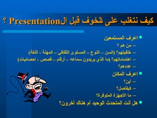 ‫ال‬ ‫قبل‬ ‫الخوف‬ ‫على‬ ‫نتغلب‬ ‫كيف‬
‫ال‬ ‫قبل‬ ‫الخوف‬ ‫على‬ ‫نتغلب‬ ‫كيف‬
Presentation
Presentation
‫؟‬
‫؟‬

‫ا‬ ‫اعرف‬
‫لمستمعين‬
–
‫؟‬ ‫هم‬ ‫من‬
–
‫خلفيتهم؟‬
)‫اللغة‬ - ‫المهنة‬ – ‫الثقافي‬ ‫المستوى‬ – ‫النوع‬ – ‫(السن‬
–
)‫احصائيات‬ - ‫قصص‬ – ‫أرقام‬ – ‫سماعه‬ ‫يريدون‬ ‫الذي‬ ‫(ما‬ ‫اهتماماتهم؟‬
–
‫عددهم؟‬

‫المكان‬ ‫اعرف‬
–
‫أين؟‬
–
‫كيف‬
‫أصل؟‬
–
‫المتوفرة؟‬ ‫األجهزة‬ ‫ما‬

‫آخرون؟‬ ‫هناك‬ ‫أم‬ ‫الوحيد‬ ‫المتحدث‬ ‫أنت‬ ‫هل‬
 