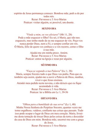 espírito de Jesus permaneça conosco. Bondosa mãe, pedi a ele por
todos nós.
Rezar: Pai-nosso e 3 Ave-Marias
Praticar: visitar alguém, se possível, um doente.
SEXTO DIA
"Vinde a mim, eu vos aliviarei" (Mt 11, 28)
Pode a mãe esquecer o filho? Eu sei, ó Maria, que não nos
esqueceis, mas tenho medo de eu me esquecer de vós. Peço-vos
nunca perder Deus, nem a Fé, e sempre confiar em vós.
Ó Maria, feliz de quem vos conhece e a vós recorre, como o filho
à sua mãe.
Ajudai-me em minha prece. Amém.
Rezar: Pai-nosso e 3 Ave-Marias
Praticar: entrar na Igreja e rezar por alguém.
SÉTIMO DIA
"Faça-se segundo a tua Palavra" (Lc 1, 38)
Maria, sempre fizestes tudo o que Deus vos pediu. Para que eu
também seja assim, ajudai-me a ouvir a Palavra de Deus, meditar,
viver o que Jesus ensinou.
Atendei meu pedido nesta novena, e não deixeis que eu fique
acomodado à vida.
Rezar: Pai-nosso e 3 Ave-Marias
Praticar: ler a Bíblia em Lc 1, 39-56
OITAVO DIA
"Olhou para a humildade de sua serva" (Lc 1, 48)
Minha Nossa Senhora do Perpétuo Socorro, quantas vezes me
torno orgulhoso, vaidoso, confiante nas coisas que passam. Tudo
isso pode ocupar o lugar de Deus em meu coração. Maria, livrai-
me desta tentação de trocar Deus pelas coisas da terra e descuidar
da casa de Deus em mim. Bondosa mãe, socorrei-me com a graça
de Jesus.
Rezar: Pai-nosso e 3 Ave-Marias
 
