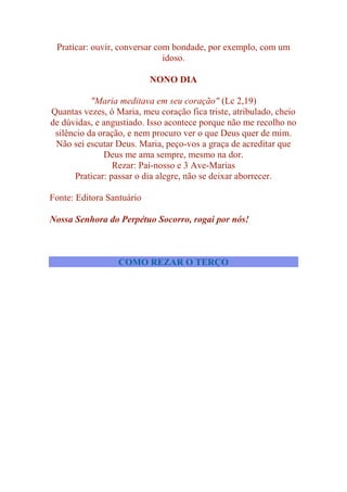 Praticar: ouvir, conversar com bondade, por exemplo, com um
idoso.
NONO DIA
"Maria meditava em seu coração" (Lc 2,19)
Quantas vezes, ó Maria, meu coração fica triste, atribulado, cheio
de dúvidas, e angustiado. Isso acontece porque não me recolho no
silêncio da oração, e nem procuro ver o que Deus quer de mim.
Não sei escutar Deus. Maria, peço-vos a graça de acreditar que
Deus me ama sempre, mesmo na dor.
Rezar: Pai-nosso e 3 Ave-Marias
Praticar: passar o dia alegre, não se deixar aborrecer.
Fonte: Editora Santuário
Nossa Senhora do Perpétuo Socorro, rogai por nós!
COMO REZAR O TERÇO
 