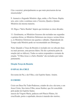 Céu e socorrei, principalmente as que mais precisarem da tua
misericórdia".
9. Anuncie o Segundo Mistério: diga, então, o Pai Nosso. Repita
seis, sete e oito e continue com o Terceiro, Quarto e Quinto
Mistérios da mesma maneira.
10. Diga a "Salve Rainha" depois que terminar as cinco décadas.
11. Geralmente, os Mistérios Gozosos são recitados nas segundas
e quintas-feiras; os Mistérios Dolorosos nas terças e sextas-feiras
e, os Mistérios Gloriosos nas quartas e sábados. Dependendo do
Tempo cada Mistério pode ser recomendado aos Domingos.
Nota: Quando o Terço do Rosário é recitado em voz alta por duas
ou mais pessoas, uma pessoa lidera. Ele diz a primeira parte da
oração (até os itálicos). Todos os outros respondem o restante da
oração. "O Meu Jesus e a Salve Rainha" são recitados por todos
juntamente.
Oração Terço do Rosário
O SINAL DA CRUZ
Em nome do Pai, e do Filho, e do Espírito Santo. Amém.
O CREDO
Creio em Deus Pai Todo-Poderoso, criador do céu e da terra; e em
Jesus Cristo, Seu único Filho, nosso Senhor; que foi concebido
pelo poder do Espírito Santo;
nasceu da Virgem Maria, padeceu sob Pôncio Pilatos, foi
crucificado, porto e sepultado; desceu à mansão dos mortos;
 