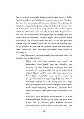 Heat strain adalah sebagai akibat dari penyesuaian terhadap heat stress. Hal ini
bukanlah pengukuran atas keberhasilan penyesuaian yang terjadi. Pengukuran
kotor atas heat strain menyangkut temperatur tubuh inti, denyut jantung, dan
pengeluaran keringat. Respon penting lainnya adalah alokasi dari volume cairan
tubuh, konsentrasi elektrolit dalam ruang intra dan ekstra sellulea, tingkatan
hormon dan tekanan darah. Heat strain tidak dapat diprediksi dengan nyata dari
heat stress. Hal ini menunjukkan bahwa perhitungan keadaan lingkungan tidak
dapat secara akurat memprediksi heat strain, tingkat ketidaknyamanan, ataupun
derajat bahaya yang tejadi atas individu pada waktu tertentu. Jarak yang dapat
dipediksi secara luas dapat diterangkan oleh faktor risiko masing-masing orang.
Hal ini merupakan kekuatan unik masing-masing manusia dan kelemahannya
dalam mendistribusi panas tubuh dan menyebarkan panas tersebut ke
lingkungannya.
Ada beberapa faktor yang mempengaruhi pengaturan panas tubuh yaitu
kesehatan, umur dan ukuran kerja;10
• Ukuran kerja (work rate). merupakan faktor utama yang
menunjukkan berapa banyak panas yang dihasilkan pada
temperatur inti tubuh. Semakin kita menggunakan otot, maka
semakin banyak panas yang terjadi. Pada saat kita berhenti untuk
istirahat, kekuatan produksi panas akan turun secara drastis.
Namun begitu menyingkirkan panas yang telah tercipta yang
tersimpan di temperatur inti bergantung pada beberapa faktor dan
memerlukan beberapa waktu. Hal penting yang harus diingat
bahwa jalan tercepat untuk mnurunkan kecepatan produksi panas
adalah dengan mengurangi lama bekerja. Pengaturan waktu
istirahat adalah strategi penting dalam pengontrolan potential heat
stress.
• Umur, secara umum pekerja yang berumur 40 tahun ke atas dalam
ketidakberuntungan dibanding pekerja yang lebih muda dalam
bekerja rutin di lingkungan panas. Kekuatan maksimum
pemompaan jantung menurun dengan pertambahan umur, yang
11
 