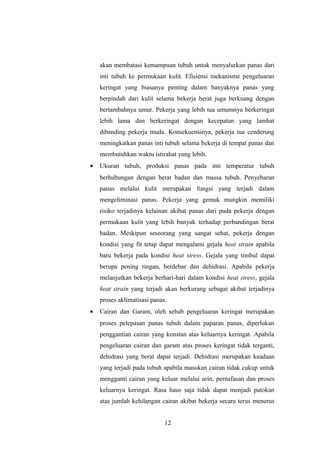 akan membatasi kemampuan tubuh untuk menyalurkan panas dari
inti tubuh ke permukaan kulit. Efisiensi mekanisme pengeluaran
keringat yang biasanya penting dalam banyaknya panas yang
berpindah dari kulit selama bekerja berat juga berkuang dengan
bertambahnya umur. Pekerja yang lebih tua umumnya berkeringat
lebih lama dan berkeringat dengan kecepatan yang lambat
dibanding pekerja muda. Konsekuensinya, pekerja tua cenderung
meningkatkan panas inti tubuh selama bekerja di tempat panas dan
membutuhkan waktu istirahat yang lebih.
• Ukuran tubuh, produksi panas pada inti temperatur tubuh
berhubungan dengan berat badan dan massa tubuh. Penyebaran
panas melalui kulit merupakan fungsi yang terjadi dalam
mengeliminasi panas. Pekerja yang gemuk mungkin memiliki
risiko terjadinya kelainan akibat panas dari pada pekerja dengan
permukaan kulit yang lebih banyak terhadap perbandingan berat
badan. Meskipun seseorang yang sangat sehat, pekerja dengan
kondisi yang fit tetap dapat mengalami gejala heat strain apabila
baru bekerja pada kondisi heat stress. Gejala yang timbul dapat
berupa pening ringan, berdebar dan dehidrasi. Apabila pekerja
melanjutkan bekerja berhari-hari dalam kondisi heat stress, gejala
heat strain yang terjadi akan berkurang sebagai akibat terjadinya
proses aklimatisasi panas.
• Cairan dan Garam, oleh sebab pengeluaran keringat merupakan
proses pelepasan panas tubuh dalam paparan panas, diperlukan
penggantian cairan yang konstan atas keluarnya keringat. Apabila
pengeluaran cairan dan garam atas proses keringat tidak terganti,
dehidrasi yang berat dapat terjadi. Dehidrasi merupakan keadaan
yang terjadi pada tubuh apabila masukan cairan tidak cukup untuk
mengganti cairan yang keluar melalui urin, pernafasan dan proses
keluarnya keringat. Rasa haus saja tidak dapat menjadi patokan
atas jumlah kehilangan cairan akibat bekerja secara terus menerus
12
 