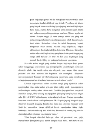pada lingkungan panas, hal ini merupakan indikator buruk untuk
mengetahui tingkat dehidrasi yang terjadi. Penyaluran air dingin
yang banyak harus tersedia bagi pekerja yang berada di lingkungan
kerja panas. Mereka harus diingatkan untuk minum secara teratur
dari pada menunggu hingga adanya rasa haus. Minum segelas air
setiap 15 menit hingga 20 menit bekerja adalah cara yang baik
untuk mempertahankan keseimbangan cairan tubuh dalam kondisi
heat stress. Kebutuhan cairan bervariasi bergantung kepada
temperatur (heat stress), pakaian yang digunakan, tingkat
aklimatisasi, dan tingkat aktifitas fisik yang dilakukan. Kebutuhan
cairan sehari-hari bagi seorang yang beraktivitas pasif hingga yang
sangat aktif berkisar 2-4 liter per hari pada lingkungan yang
normal, dan 4-10 liter per hari pada lingkungan yang panas.
Jika suhu terlalu tinggi, yang disebut dengan lingkungan kerja panas,
selain mengganggu kenyamanan, juga mempengaruhi keseimbangan cairan dan
elektrolit tubuh; jika jumlah cairan dan elektrolit yang masuk tidak cukup,
produksi urin akan menurun dan kepekatan urin meningkat (hipersatu-
rasi/supersaturasi). Keadaan ini bila berlangsung cukup lama dapat mendorong
terbentuknya antara lain kristal dan batu asam urat di saluran kemih.11
Keadaan supersaturasi adalah kekuatan energi yang diperlukan dalam
pembentukan phase padat dalam urin, dan jalan praktis untuk menguranginya
adalah dengan meningkatkan volume urin. Demikian juga penelitian yang telah
dilakukan Borghi, 1993 terhadap pekerja pabrik gelas yang terpapar panas dengan
suhu 29-310C WBGT di lingkungan kerja selama lebih dari 5 tahun menemukan
batu asam urat di saluran kemih pada sekitar 38,8 % pekerja yang mengeluh pegal
atau nyeri di daerah pinggang dan/atau rasa panas atau sakit saat buang air kecil.
Studi ini memastikan bahwa dehidrasi kronis menciptakan faktor risiko
berbahaya, terutama terhadap batu asam urat, dan masukan cairan yang adekuat
dianjurkan dalam pekerjaan yang terpapar panas.12
Telah banyak diketahui beberapa tahun ini prevalensi batu ginjal
menunjukkan peningkatan pada daerah dengan cuaca panas. Baru-baru ini dua
13
 