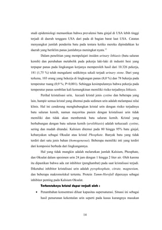 studi epidemiologi memastikan bahwa prevalensi batu ginjal di USA lebih tinggi
terjadi di daerah tenggara USA dari pada di bagian barat laut USA. Catatan
menyangkut jumlah penderita batu pada tentara ketika mereka dipindahkan ke
daerah yang beriklim panas jumlahnya meningkat nyata.12
Dalam penelitian yang mempelajari insiden urinary lithiasis (batu saluran
kemih) dan perubahan metabolik pada pekerja laki-laki di industri besi yang
terpapar panas pada lingkungan kerjanya memperoleh hasil dari 10.326 pekerja,
181 (1,75 %) telah mengalami sedikitnya sekali terjadi urinary stone. Dari yang
terkena, 103 orang yang bekerja di lingkungan panas (8,0 %) dan 78 bekerja pada
temperatur ruang (0,9 %; P<0,001). Sehingga kesimpulannya bahwa pekerja pada
temperatur panas sembilan kali kemungkinan memiliki risiko terjadinya lithiasis.
Perihal kristalisasi urin, kecuali kristal jenis cystine dan beberapa yang
lain, hampir semua kristal yang ditemui pada sedimen urin adalah melampaui nilai
klinis. Hal ini cenderung menghubungkan kristal urin dengan risiko terjadinya
batu saluran kemih, namun mayoritas pasien dengan kristalisasi urin tidak
memiliki dan tidak akan membentuk batu saluran kemih. Kristal yang
berhubungan dengan batu saluran kemih (urolithiasis) adalah terkecuali cystine,
sering dan mudah ditandai. Kalsium ditemui pada 80 hingga 95% batu ginjal,
kebanyakan sebagai Oksalat atau kristal Phosphate. Banyak batu yang tidak
terdiri dari satu jenis bahan (homogeneous). Beberapa memiliki inti yang terdiri
dari komposisi berbeda dari lingkungannya.
Hal yang tidak mungkin adalah melarutkan jumlah Kalsium, Phosphate,
dan Oksalat dalam spesimen urin 24 jam dengan 1 hingga 2 liter air. Oleh karena
itu dipastikan bahwa ada zat inhibitor (penghambat) pada saat kristalisasi terjadi.
Diketahui inhibitor kristalisasi urin adalah pyrophosphate, citrate, magnesium,
dan beberapa makromolekul tertentu. Protein Tamm-Horsfall dipercaya sebagai
inhibitor penting pada Kalsium Oksalat.
Terbentuknya kristal dapat terjadi oleh :
• Penambahan konsentrasi diluar kapasitas supersaturasi. Situasi ini sebagai
hasil penurunan kekentalan urin seperti pada kasus kurangnya masukan
14
 
