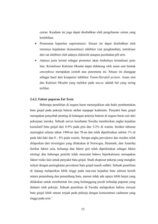 cairan. Keadaan ini juga dapat disebabkan oleh pengeluaran cairan yang
berlebihan.
• Penurunan kapasitas supersaturasi. Situasi ini dapat disebabkan oleh
turunnya kepekatan (konsentrasi) inhibitor (zat penghambat), netralisasi
dari zat inhibitor oleh adanya elektrolit ataupun perubahan pH urin.
• Adanya jenis kristal sebagai promotor akan timbulnya kristalisasi jenis
lain. Kristalisasi Kalsium Oksalat dapat didukung oleh asam urat bentuk
amorphous merupakan contoh atas penomena ini. Situasi ini dianggap
sebagai hasil dari kompetisi inhibitor Tamm-Horsfall protein. Asam urat
dan Kalsium Oksalat yang melekat pada mucus adalah hal yang sering
terlihat.
2.4.2. Faktor paparan Zat Toxic
Beberapa penelitian di negara barat menunjukkan ada bukti pembentukan
batu ginjal pada pekerja baterai akibat tepapapr kadmium. Penyakit batu ginjal
merupakan penyebab penting di kalangan pekerja baterai di negara barat cuti dari
pekerjaan mereka. Sebuah survei kesehatan Swedia memberikan angka kejadian
kumulatif batu ginjal dari 8-9% pada pria dan 3-2% di wanita. Insiden tahunan
meningkat selama tahun 1960-an dan 70-an dan telah diperkirakan sekitar 1% di
pada laki-laki dan 0 - 4% pada wanita. Serupa angka prevalensi dan insiden telah
dilaporkan dari investigasi yang dilakukan di Norwegia, Denmark, dan Amerika
Serikat faktor usia, keluarga dan faktor gizi telah diperkirakan sebagai faktor
etiologi dan beberapa peneliti telah mencatat bahwa hiperkalsiuria merupakan
faktor risiko lain untuk penyakit batu ginjal. Studi eksposur pekerja yang mungkin
terkait dengan peningkatan prevalensi batu ginjal masih sedikit. Sebuah penelitian
di Jepang melaporkan lebih tinggi pada rata-rata kejadian batu saluran kemih
antara penambang dan penambang batu, namun tidak ada upaya lebih lanjut yang
dilakukan untuk membentuk tim yang bertanggung jawab terhadap paparan yang
dialami oleh pekerja. Sebuah penelitian di Swedia melaporkan bahwa riwayat
batu ginjal lebih umum terjadi pada pekerja dengan konsesntrasi cadimum yang
tinggi pada urin.7
15
 