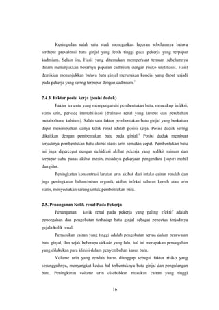 Kesimpulan salah satu studi menegaskan laporan sebelumnya bahwa
terdapat prevalensi batu ginjal yang lebih tinggi pada pekerja yang terpapar
kadmium. Selain itu, Hasil yang ditemukan memperkuat temuan sebelumnya
dalam menunjukkan besarnya paparan cadmium dengan risiko urolitiasis. Hasil
demikian menunjukkan bahwa batu ginjal merupakan kondisi yang dapat terjadi
pada pekerja yang sering terpapar dengan cadmium.7
2.4.3. Faktor posisi kerja (posisi duduk)
Faktor tertentu yang mempengaruhi pembentukan batu, mencakup infeksi,
statis urin, periode immobilisasi (drainase renal yang lambat dan perubahan
metabolisme kalsium). Salah satu faktor pembentukan batu ginjal yang berkaitan
dapat menimbulkan danya kolik renal adalah posisi kerja. Posisi duduk sering
dikaitkan dengan pembentukan batu pada ginjal.5
Posisi duduk membuat
terjadinya pembentukan batu akibat stasis urin semakin cepat. Pembentukan batu
ini juga dipercepat dengan dehidrasi akibat pekerja yang sedikit minum dan
terpapar suhu panas akibat mesin, misalnya pekerjaan pengendara (supir) mobil
dan pilot.
Peningkatan konsentrasi larutan urin akibat dari intake cairan rendah dan
juga peningkatan bahan-bahan organik akibat infeksi saluran kemih atau urin
statis, menyediakan sarang untuk pembentukan batu.
2.5. Penanganan Kolik renal Pada Pekerja
Penanganan kolik renal pada pekerja yang paling efektif adalah
pencegahan dan pengobatan terhadap batu ginjal sebagai pencetus terjadinya
gejala kolik renal.
Pemasukan cairan yang tinggi adalah pengobatan tertua dalam perawatan
batu ginjal, dan sejak beberapa dekade yang lalu, hal ini merupakan pencegahan
yang dilakukan para klinisi dalam penyembuhan kasus batu.
Volume urin yang rendah harus dianggap sebagai faktor risiko yang
sesungguhnya, menyangkut kedua hal terbentuknya batu ginjal dan pengulangan
batu. Peningkatan volume urin disebabkan masukan cairan yang tinggi
16
 